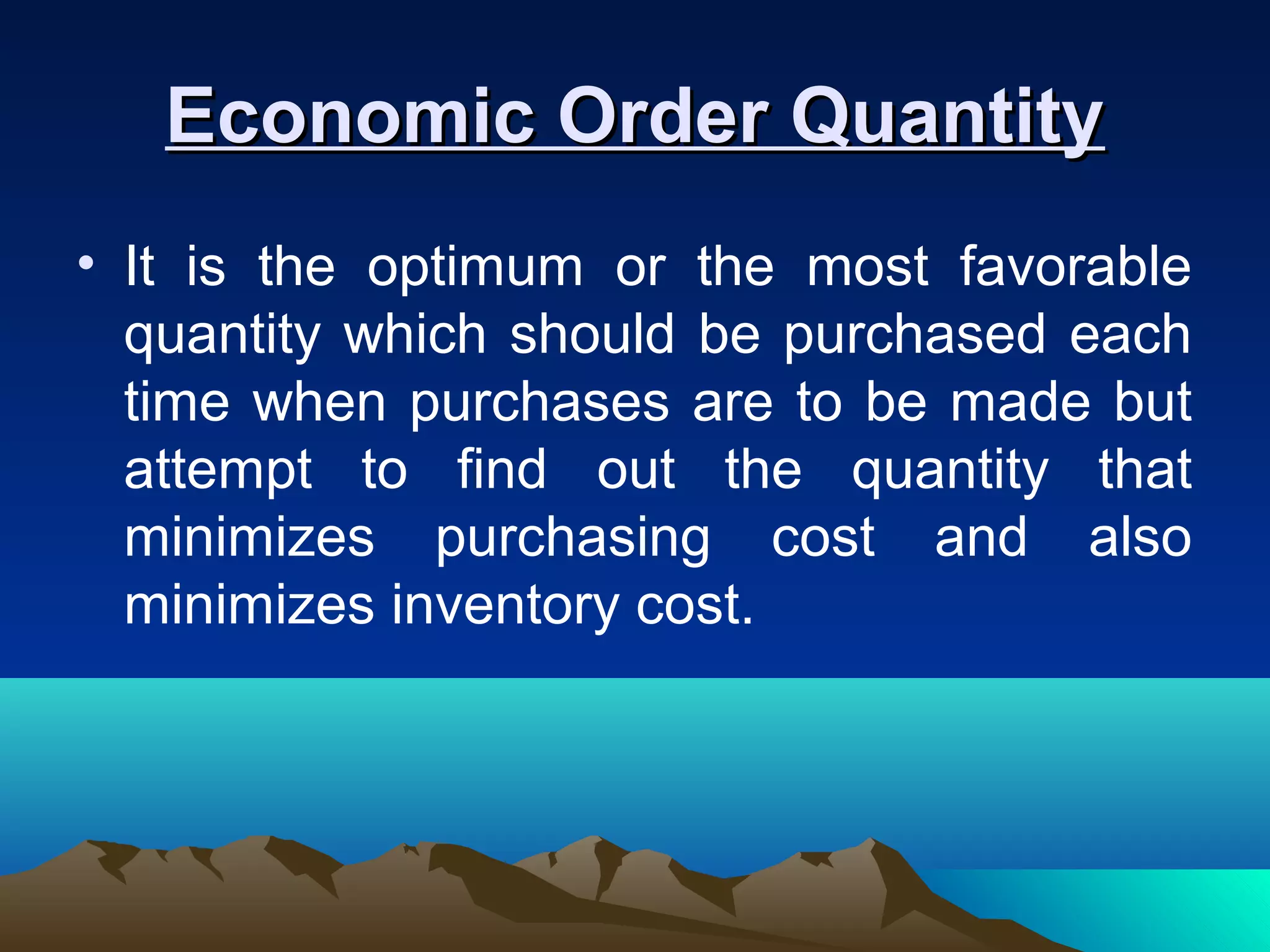Economic Order QuantityEconomic Order Quantity
• It is the optimum or the most favorable
quantity which should be purchased each
time when purchases are to be made but
attempt to find out the quantity that
minimizes purchasing cost and also
minimizes inventory cost.
 