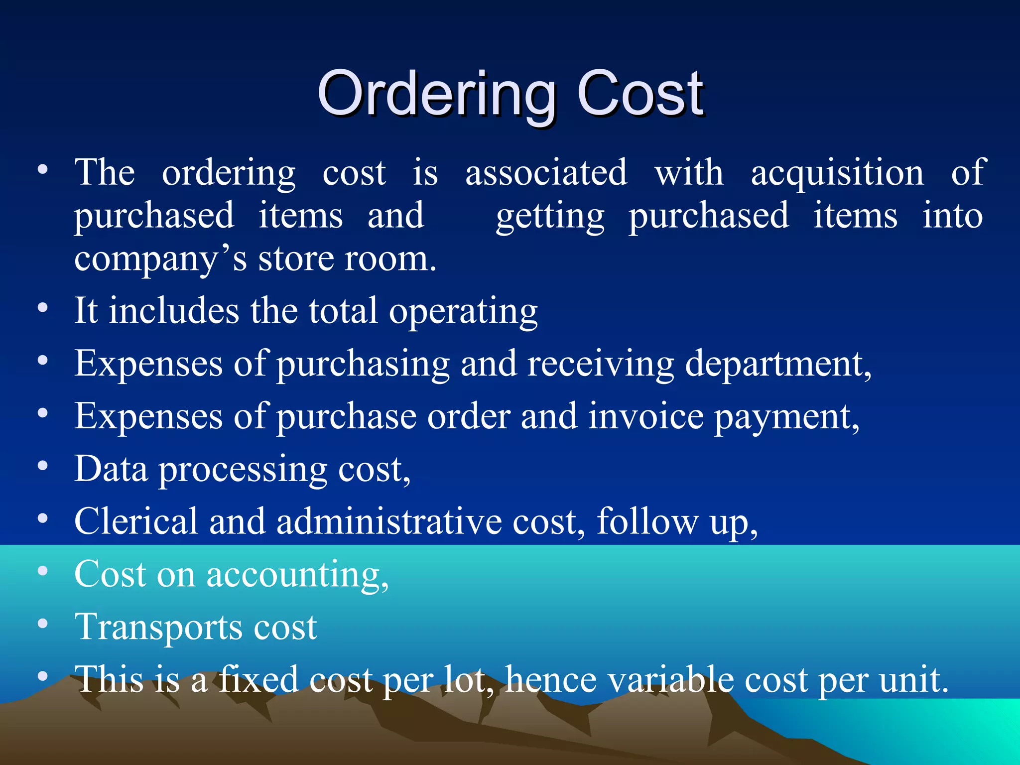 Ordering CostOrdering Cost
• The ordering cost is associated with acquisition of
purchased items and getting purchased items into
company’s store room.
• It includes the total operating
• Expenses of purchasing and receiving department,
• Expenses of purchase order and invoice payment,
• Data processing cost,
• Clerical and administrative cost, follow up,
• Cost on accounting,
• Transports cost
• This is a fixed cost per lot, hence variable cost per unit.
 