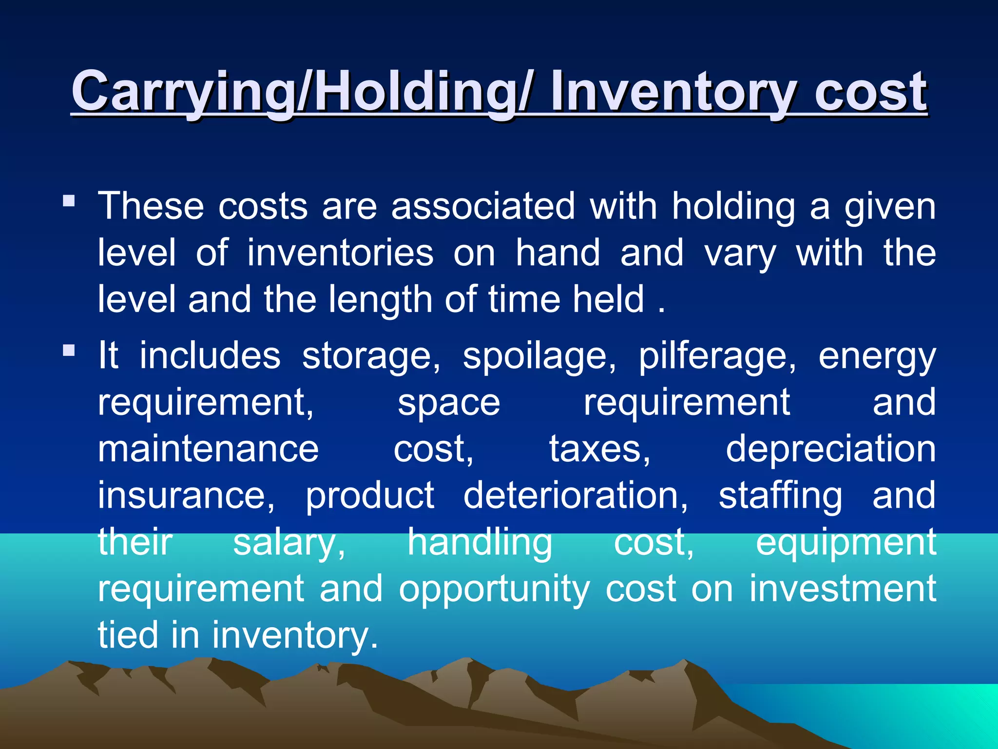 Carrying/Holding/ Inventory costCarrying/Holding/ Inventory cost
 These costs are associated with holding a given
level of inventories on hand and vary with the
level and the length of time held .
 It includes storage, spoilage, pilferage, energy
requirement, space requirement and
maintenance cost, taxes, depreciation
insurance, product deterioration, staffing and
their salary, handling cost, equipment
requirement and opportunity cost on investment
tied in inventory.
 