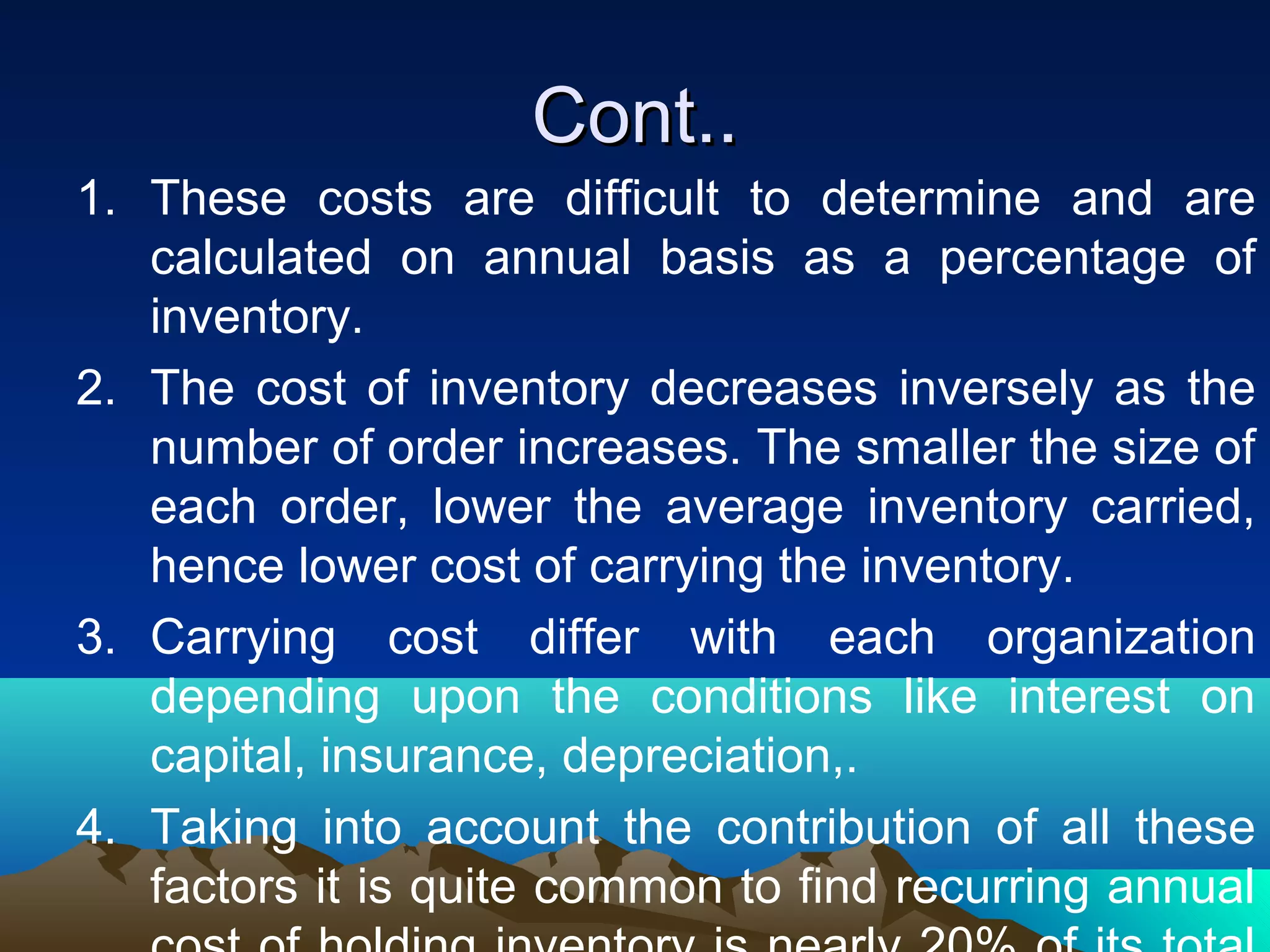 Cont..Cont..
1. These costs are difficult to determine and are
calculated on annual basis as a percentage of
inventory.
2. The cost of inventory decreases inversely as the
number of order increases. The smaller the size of
each order, lower the average inventory carried,
hence lower cost of carrying the inventory.
3. Carrying cost differ with each organization
depending upon the conditions like interest on
capital, insurance, depreciation,.
4. Taking into account the contribution of all these
factors it is quite common to find recurring annual
 