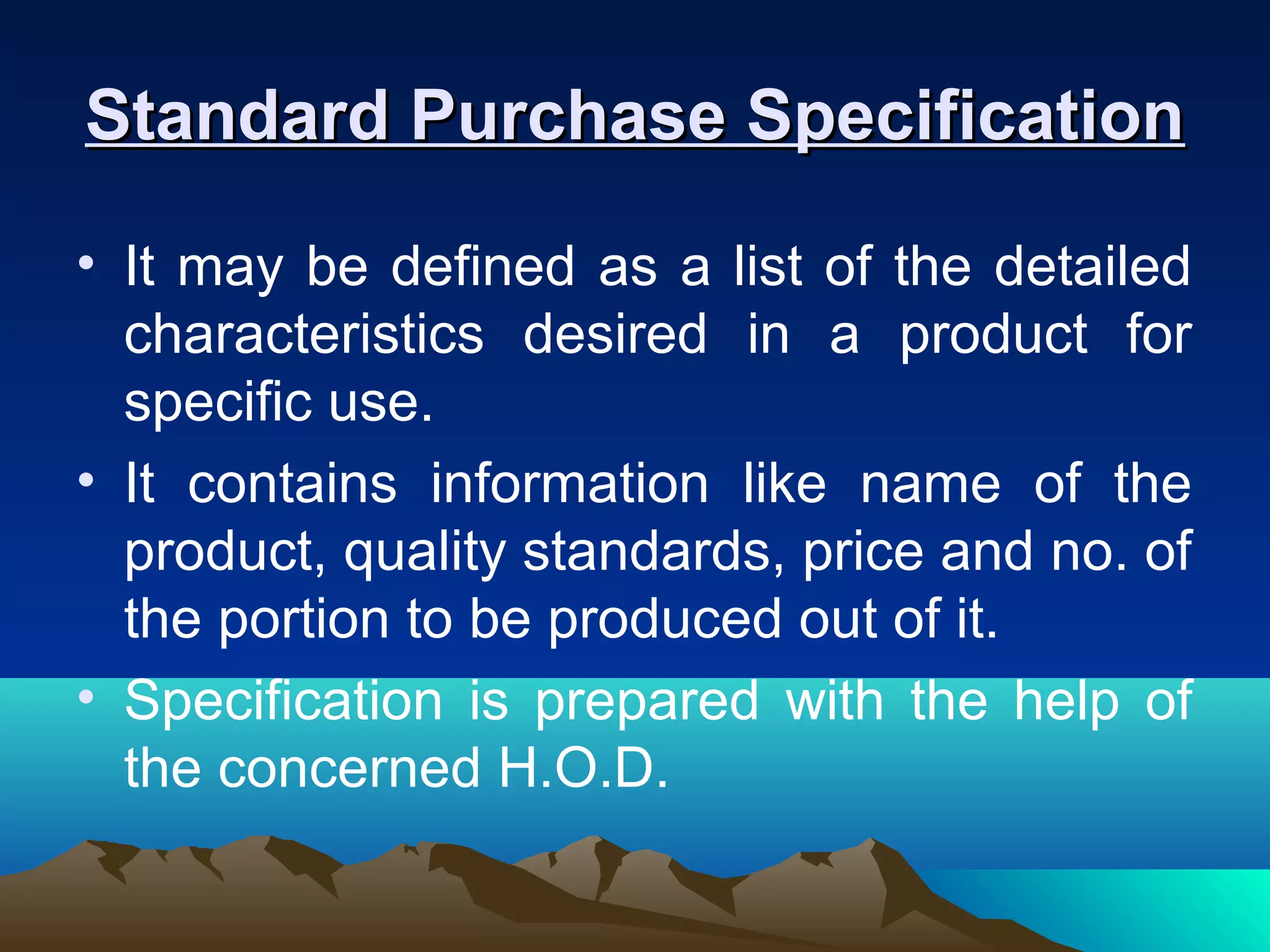 Standard Purchase SpecificationStandard Purchase Specification
• It may be defined as a list of the detailed
characteristics desired in a product for
specific use.
• It contains information like name of the
product, quality standards, price and no. of
the portion to be produced out of it.
• Specification is prepared with the help of
the concerned H.O.D.
 