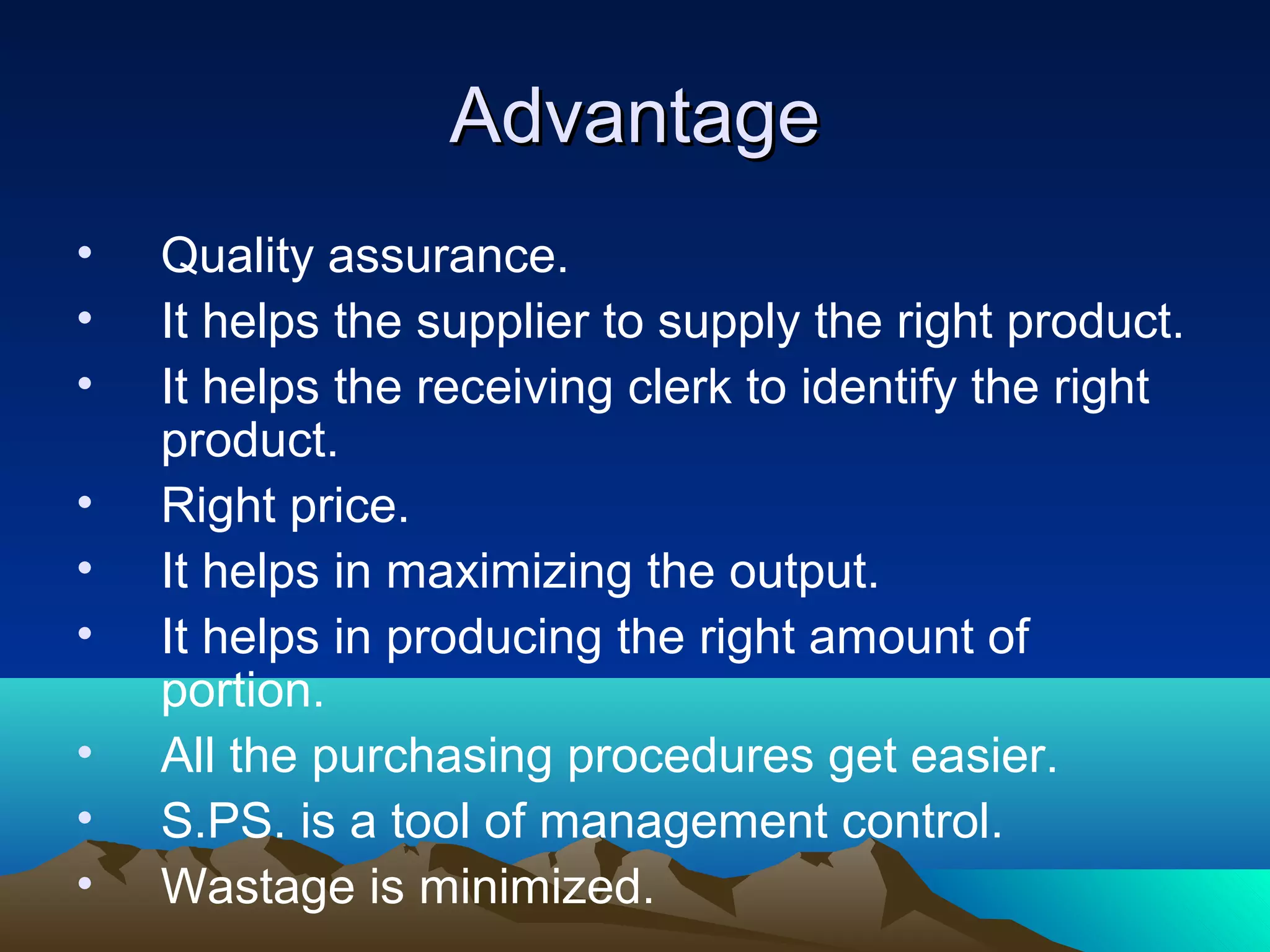 AdvantageAdvantage
• Quality assurance.
• It helps the supplier to supply the right product.
• It helps the receiving clerk to identify the right
product.
• Right price.
• It helps in maximizing the output.
• It helps in producing the right amount of
portion.
• All the purchasing procedures get easier.
• S.PS. is a tool of management control.
• Wastage is minimized.
 