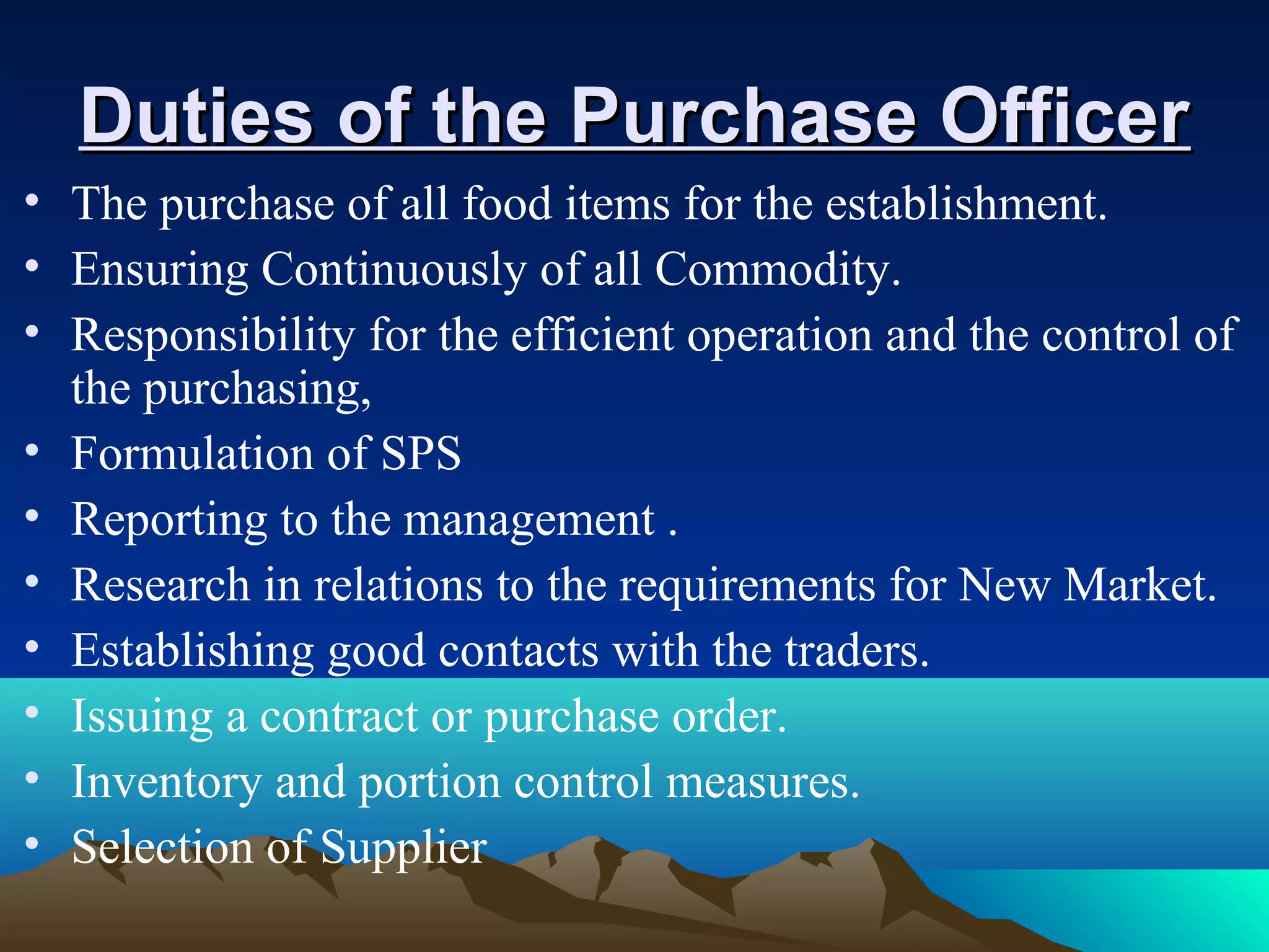 Duties of the Purchase OfficerDuties of the Purchase Officer
• The purchase of all food items for the establishment.
• Ensuring Continuously of all Commodity.
• Responsibility for the efficient operation and the control of
the purchasing,
• Formulation of SPS
• Reporting to the management .
• Research in relations to the requirements for New Market.
• Establishing good contacts with the traders.
• Issuing a contract or purchase order.
• Inventory and portion control measures.
• Selection of Supplier
 