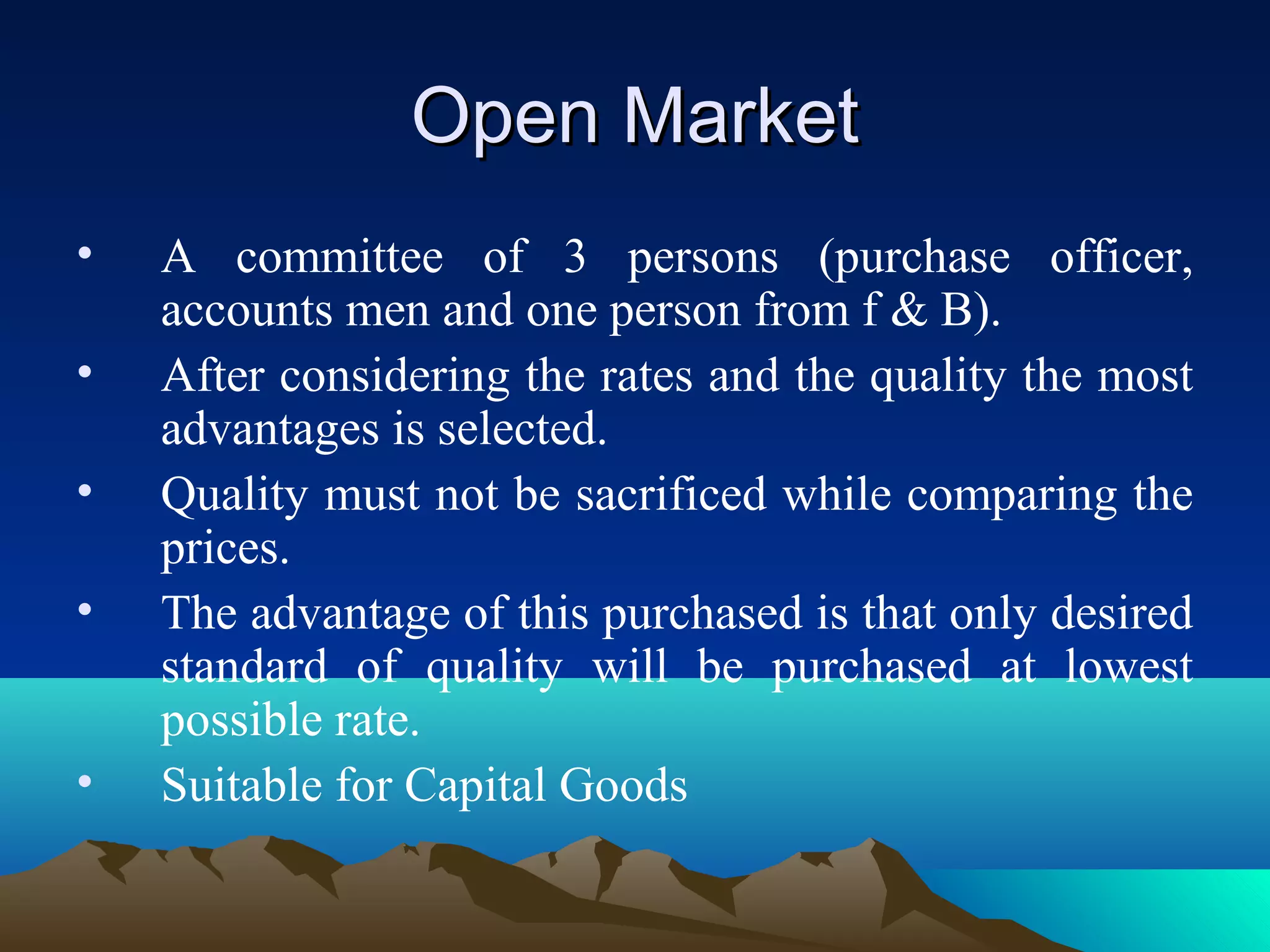 Open MarketOpen Market
• A committee of 3 persons (purchase officer,
accounts men and one person from f & B).
• After considering the rates and the quality the most
advantages is selected.
• Quality must not be sacrificed while comparing the
prices.
• The advantage of this purchased is that only desired
standard of quality will be purchased at lowest
possible rate.
• Suitable for Capital Goods
 