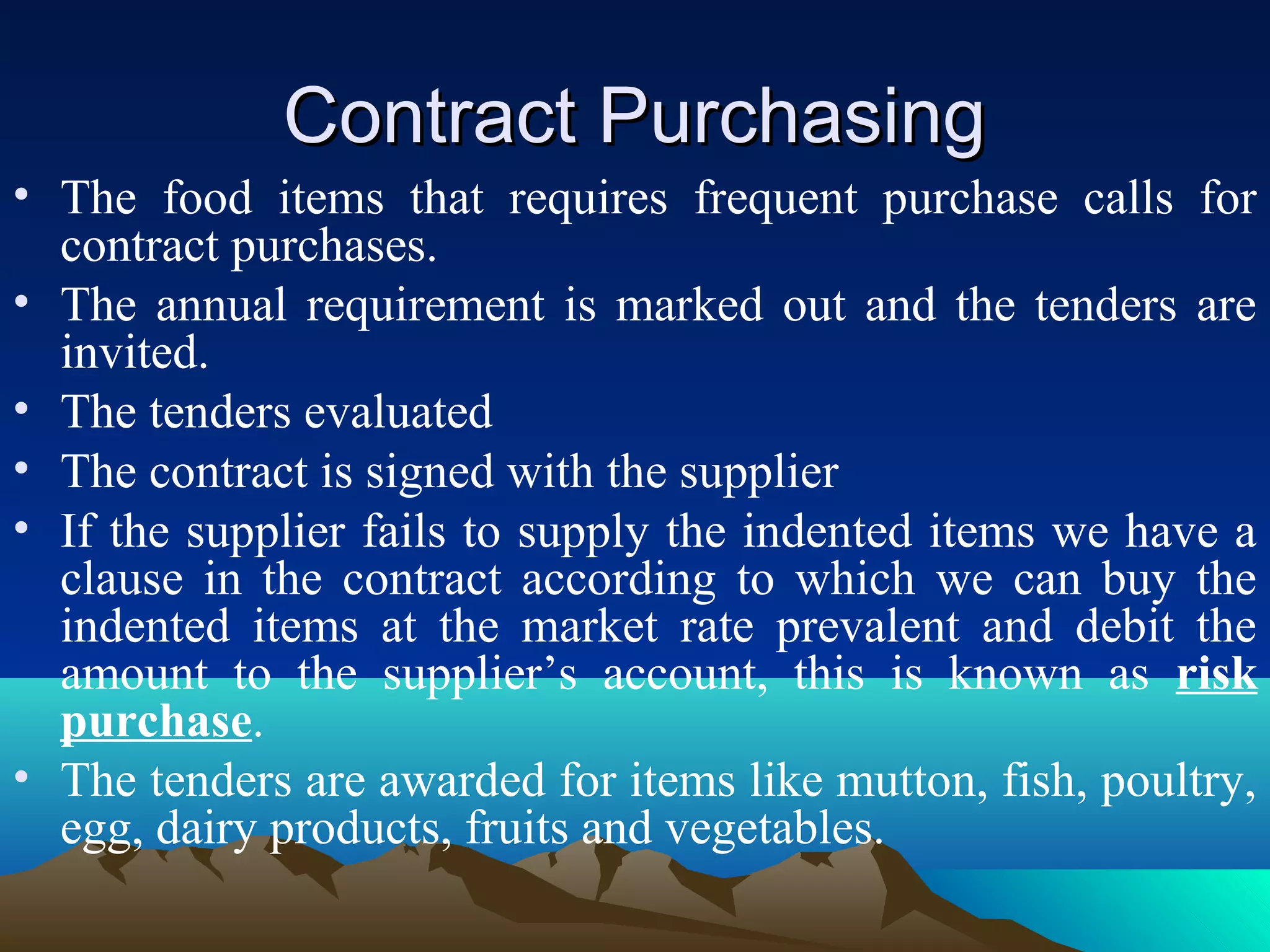 Contract PurchasingContract Purchasing
• The food items that requires frequent purchase calls for
contract purchases.
• The annual requirement is marked out and the tenders are
invited.
• The tenders evaluated
• The contract is signed with the supplier
• If the supplier fails to supply the indented items we have a
clause in the contract according to which we can buy the
indented items at the market rate prevalent and debit the
amount to the supplier’s account, this is known as risk
purchase.
• The tenders are awarded for items like mutton, fish, poultry,
egg, dairy products, fruits and vegetables.
 