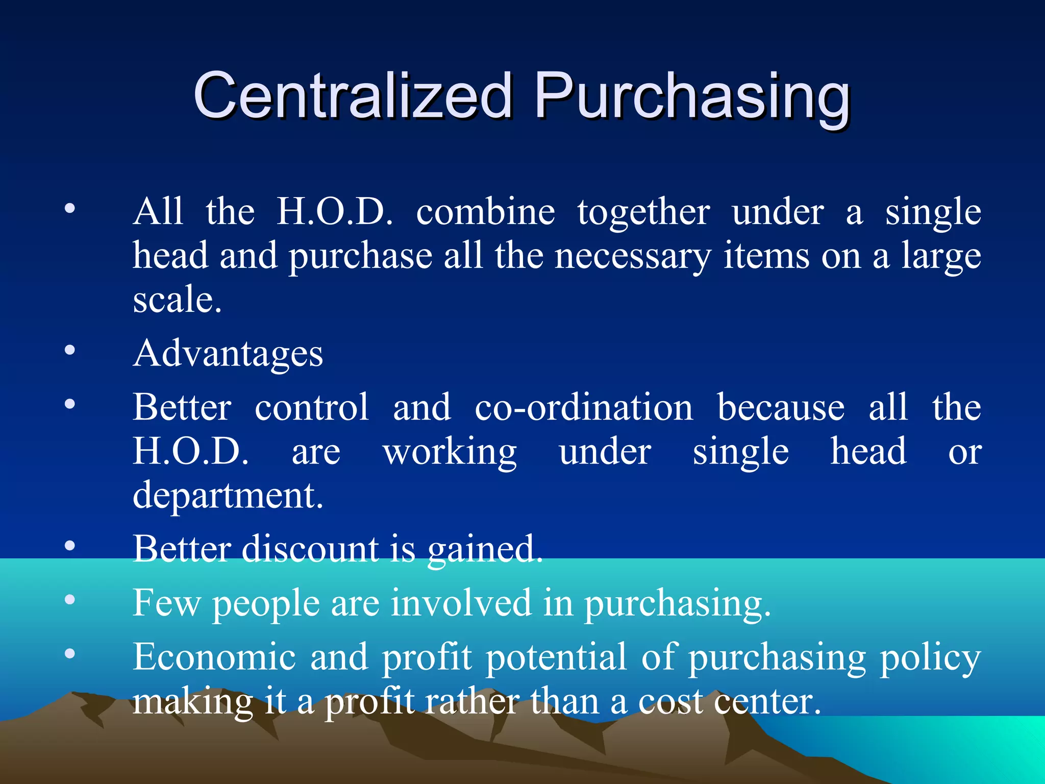 Centralized PurchasingCentralized Purchasing
• All the H.O.D. combine together under a single
head and purchase all the necessary items on a large
scale.
• Advantages
• Better control and co-ordination because all the
H.O.D. are working under single head or
department.
• Better discount is gained.
• Few people are involved in purchasing.
• Economic and profit potential of purchasing policy
making it a profit rather than a cost center.
 