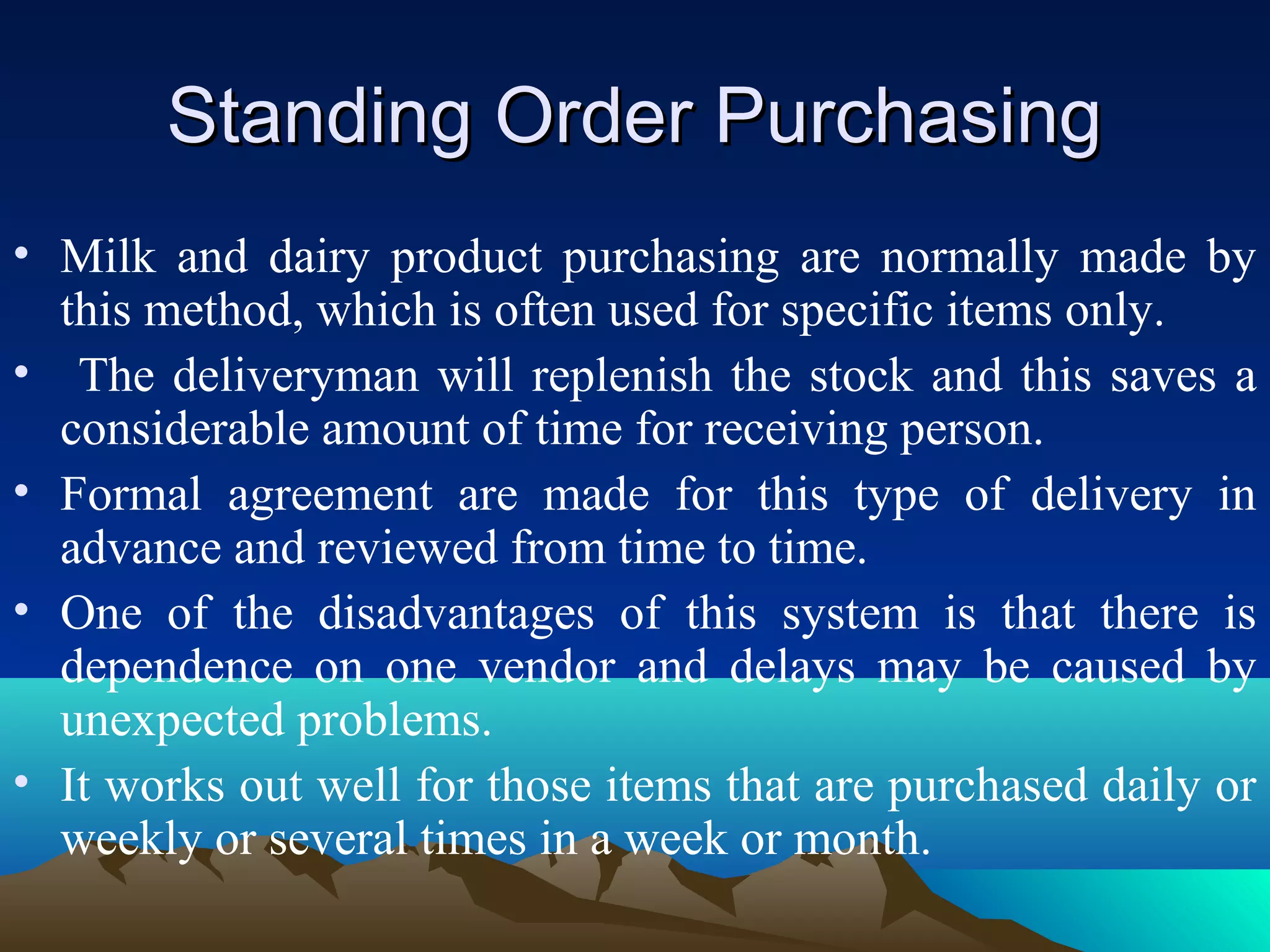 Standing Order PurchasingStanding Order Purchasing
• Milk and dairy product purchasing are normally made by
this method, which is often used for specific items only.
• The deliveryman will replenish the stock and this saves a
considerable amount of time for receiving person.
• Formal agreement are made for this type of delivery in
advance and reviewed from time to time.
• One of the disadvantages of this system is that there is
dependence on one vendor and delays may be caused by
unexpected problems.
• It works out well for those items that are purchased daily or
weekly or several times in a week or month.
 