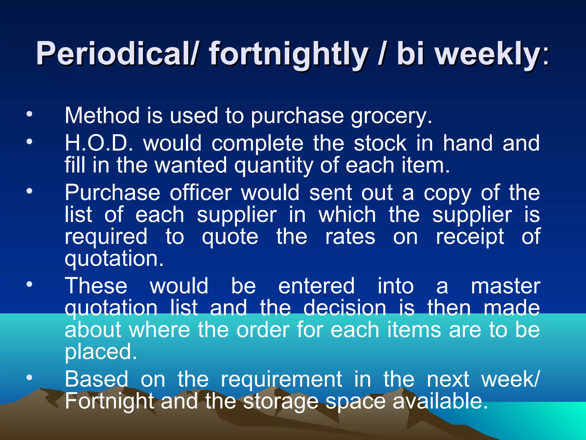 Periodical/ fortnightly / bi weeklyPeriodical/ fortnightly / bi weekly::
• Method is used to purchase grocery.
• H.O.D. would complete the stock in hand and
fill in the wanted quantity of each item.
• Purchase officer would sent out a copy of the
list of each supplier in which the supplier is
required to quote the rates on receipt of
quotation.
• These would be entered into a master
quotation list and the decision is then made
about where the order for each items are to be
placed.
• Based on the requirement in the next week/
Fortnight and the storage space available.
 