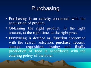 PurchasingPurchasing
• Purchasing is an activity concerned with the
acquisition of product.
• Obtaining the right product, in the right
amount, at the right time, at the right price.
• Purchasing is defined as ‘function concerned
with the search, selection, purchase, receipt,
storage, requisition, issuing and finally
production of food in accordance with the
catering policy of the hotel.
 
