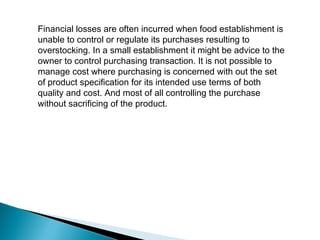 Financial losses are often incurred when food establishment is
unable to control or regulate its purchases resulting to
overstocking. In a small establishment it might be advice to the
owner to control purchasing transaction. It is not possible to
manage cost where purchasing is concerned with out the set
of product specification for its intended use terms of both
quality and cost. And most of all controlling the purchase
without sacrificing of the product.
 
