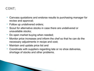  Canvass quotations and endorse results to purchasing manager for
review and approval;
 Follow up undelivered orders;
 Scout for alternative stocks in case there are undelivered or
unavailable stocks;
 Do open market buying when needed;
 Monitor price increases and inform the chef so that he can do the
necessary adjustments in recipe and cost;
 Maintain and update price list and
 Coordinate with suppliers regarding late or no shoe deliveries,
shortage of stocks and other problems.
 