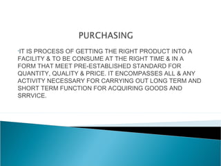 •IT IS PROCESS OF GETTING THE RIGHT PRODUCT INTO A
FACILITY & TO BE CONSUME AT THE RIGHT TIME & IN A
FORM THAT MEET PRE-ESTABLISHED STANDARD FOR
QUANTITY, QUALITY & PRICE. IT ENCOMPASSES ALL & ANY
ACTIVITY NECESSARY FOR CARRYING OUT LONG TERM AND
SHORT TERM FUNCTION FOR ACQUIRING GOODS AND
SRRVICE.
 