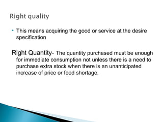  This means acquiring the good or service at the desire
specification
Right Quantity- The quantity purchased must be enough
for immediate consumption not unless there is a need to
purchase extra stock when there is an unanticipated
increase of price or food shortage.
 