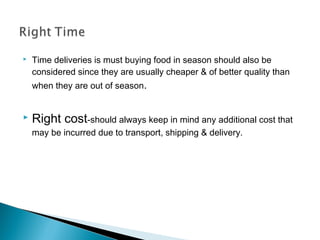  Time deliveries is must buying food in season should also be
considered since they are usually cheaper & of better quality than
when they are out of season.
 Right cost-should always keep in mind any additional cost that
may be incurred due to transport, shipping & delivery.
 