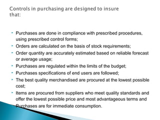  Purchases are done in compliance with prescribed procedures,
using prescribed control forms;
 Orders are calculated on the basis of stock requirements;
 Order quantity are accurately estimated based on reliable forecast
or average usage;
 Purchases are regulated within the limits of the budget;
 Purchases specifications of end users are followed;
 The best quality merchandised are procured at the lowest possible
cost;
 Items are procured from suppliers who meet quality standards and
offer the lowest possible price and most advantageous terms and
 Purchases are for immediate consumption.
 