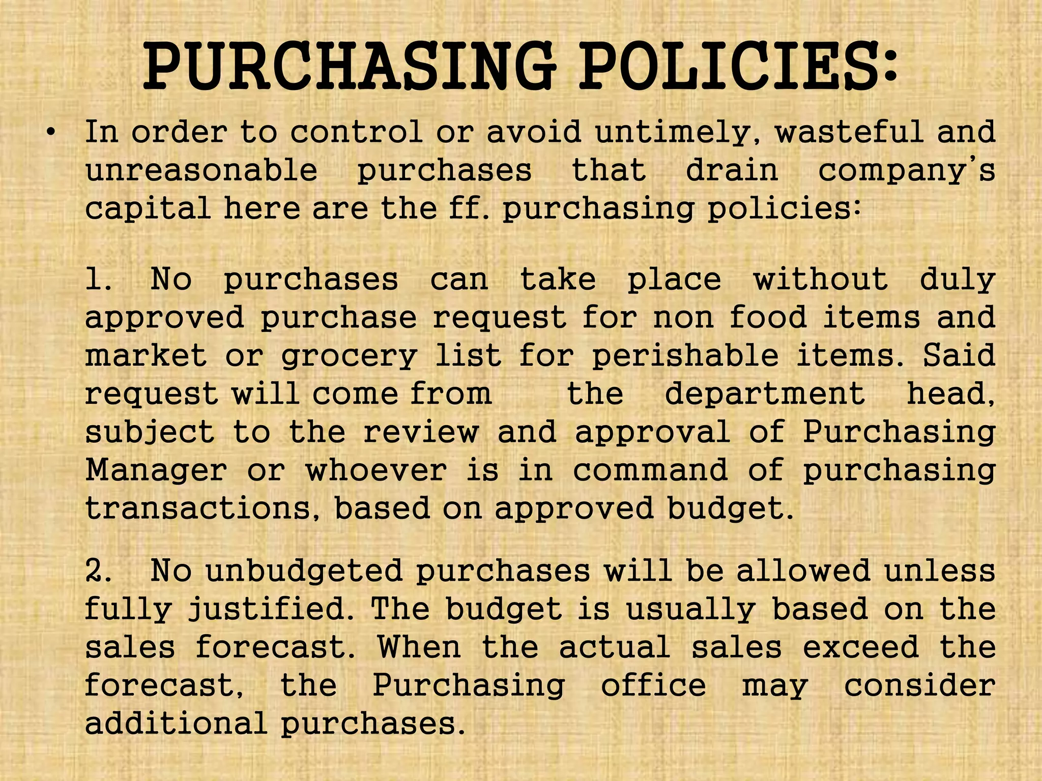 PURCHASING POLICIES:
• In order to control or avoid untimely, wasteful and
unreasonable purchases that drain company’s
capital here are the ff. purchasing policies:
1. No purchases can take place without duly
approved purchase request for non food items and
market or grocery list for perishable items. Said
request will come from the department head,
subject to the review and approval of Purchasing
Manager or whoever is in command of purchasing
transactions, based on approved budget.
2. No unbudgeted purchases will be allowed unless
fully justified. The budget is usually based on the
sales forecast. When the actual sales exceed the
forecast, the Purchasing office may consider
additional purchases.
 