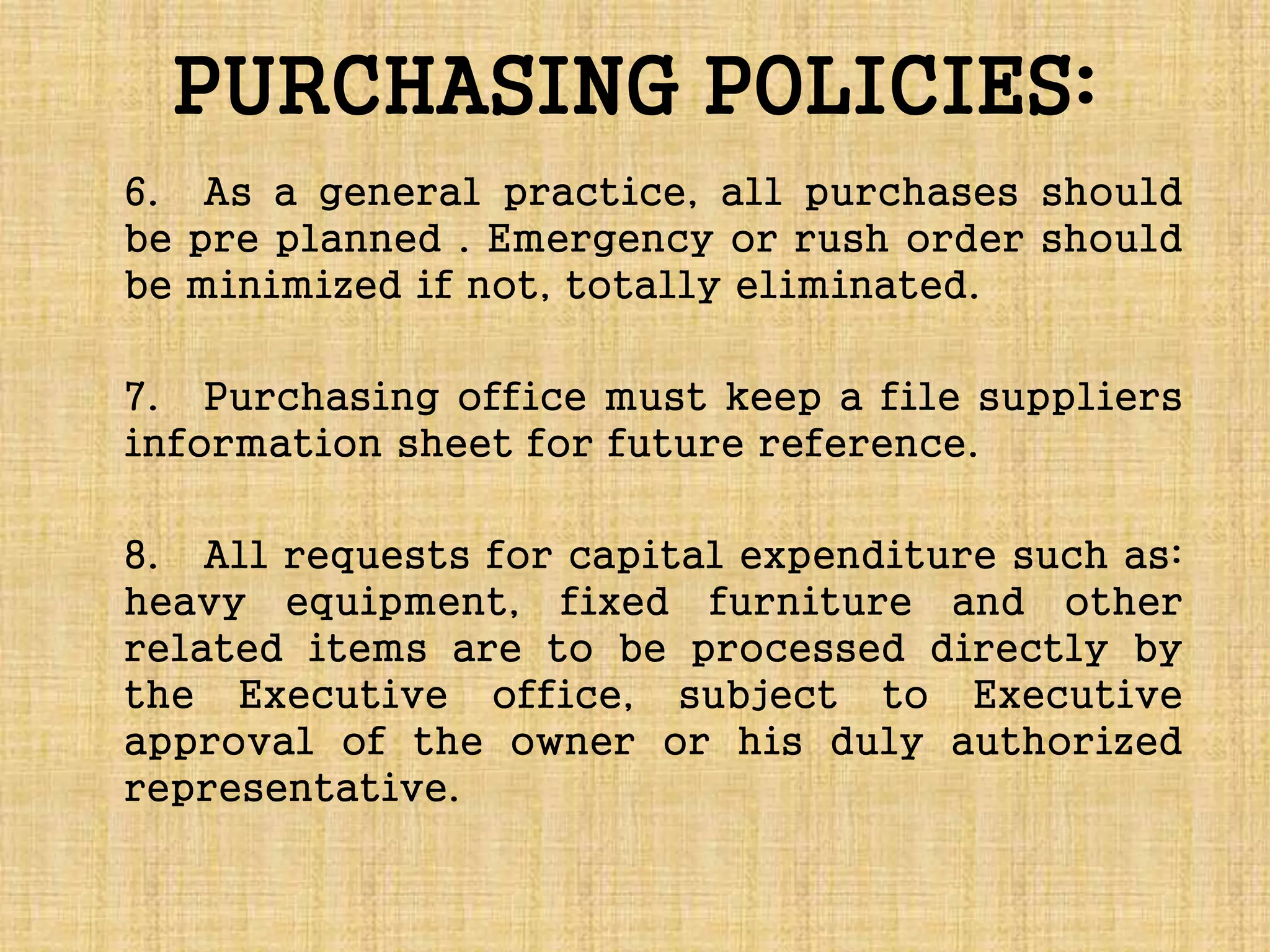 PURCHASING POLICIES:
6. As a general practice, all purchases should
be pre planned . Emergency or rush order should
be minimized if not, totally eliminated.
7. Purchasing office must keep a file suppliers
information sheet for future reference.
8. All requests for capital expenditure such as:
heavy equipment, fixed furniture and other
related items are to be processed directly by
the Executive office, subject to Executive
approval of the owner or his duly authorized
representative.
 