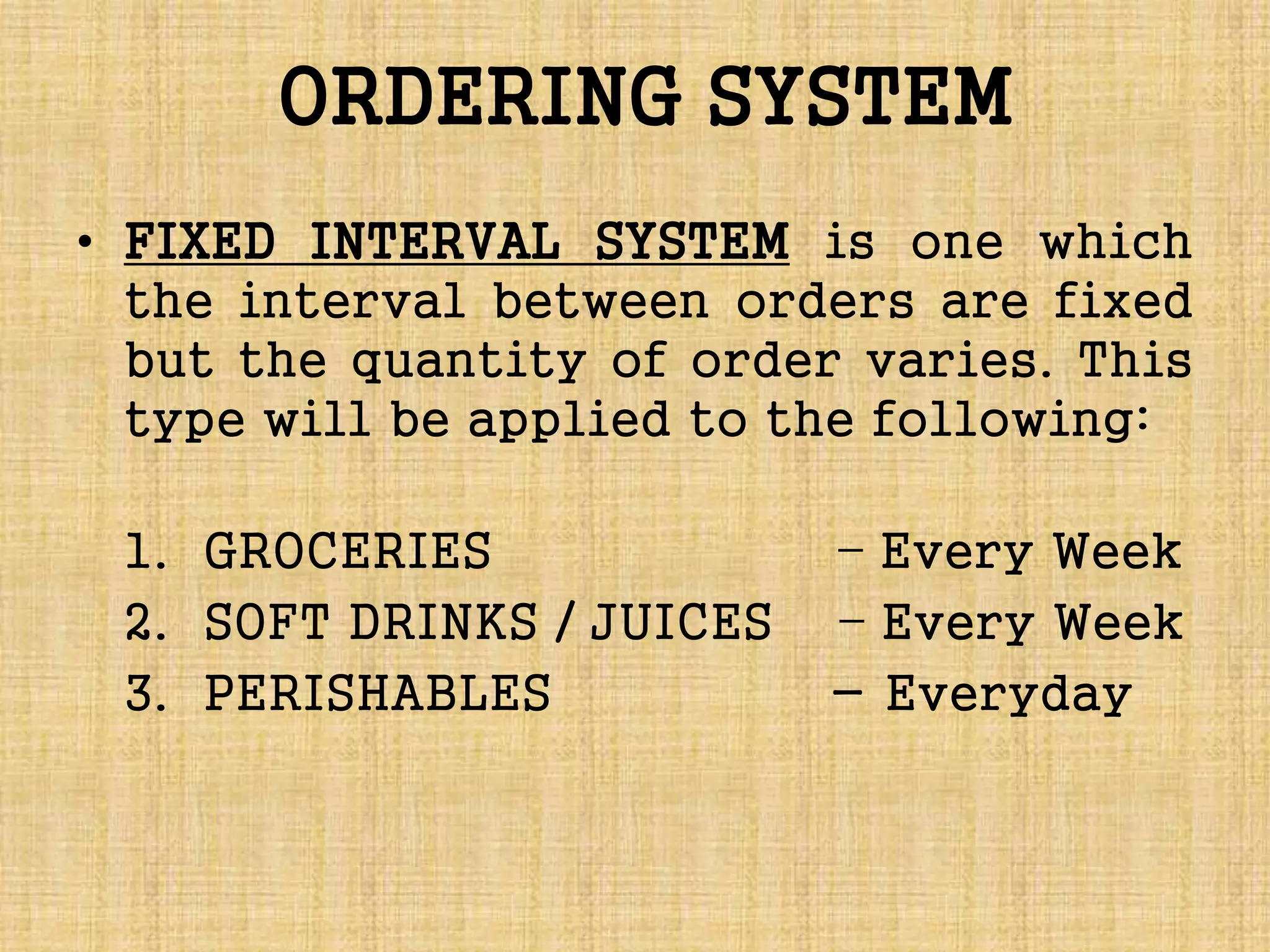 ORDERING SYSTEM
• FIXED INTERVAL SYSTEM is one which
the interval between orders are fixed
but the quantity of order varies. This
type will be applied to the following:
1. GROCERIES – Every Week
2. SOFT DRINKS / JUICES – Every Week
3. PERISHABLES - Everyday
 