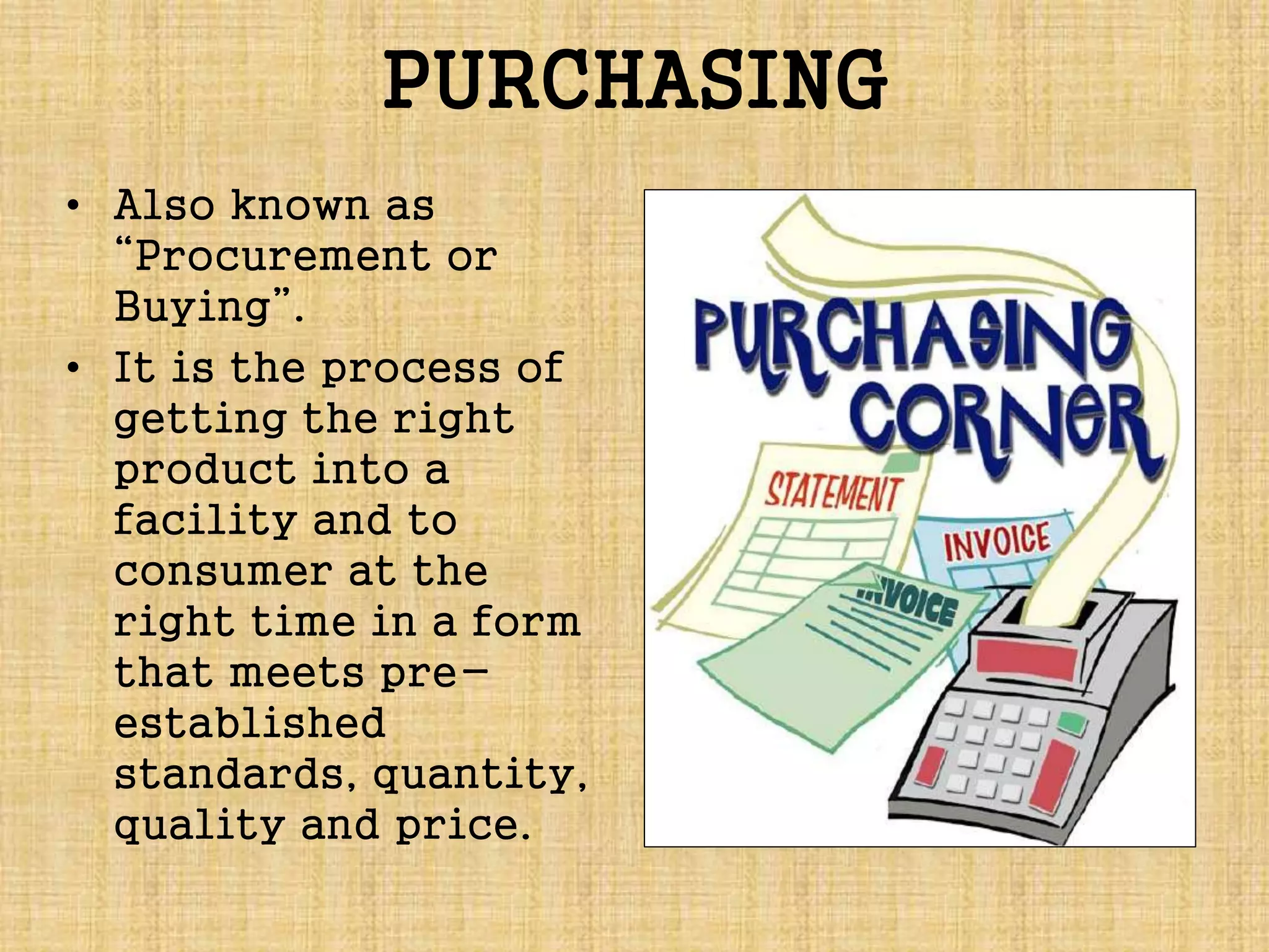 PURCHASING
• Also known as
“Procurement or
Buying”.
• It is the process of
getting the right
product into a
facility and to
consumer at the
right time in a form
that meets pre-
established
standards, quantity,
quality and price.
 