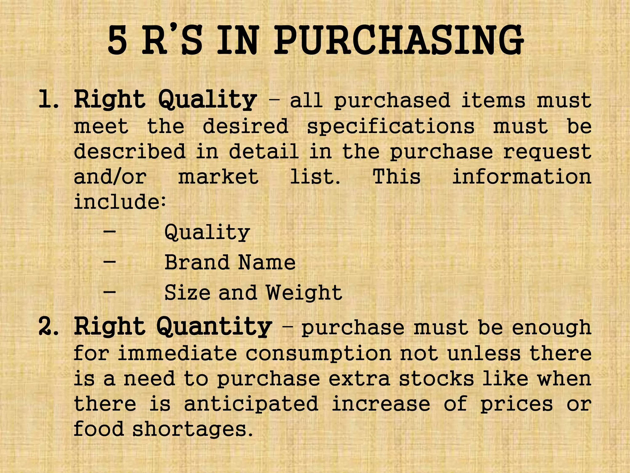 5 R’S IN PURCHASING
1. Right Quality – all purchased items must
meet the desired specifications must be
described in detail in the purchase request
and/or market list. This information
include:
- Quality
- Brand Name
- Size and Weight
2. Right Quantity – purchase must be enough
for immediate consumption not unless there
is a need to purchase extra stocks like when
there is anticipated increase of prices or
food shortages.
 