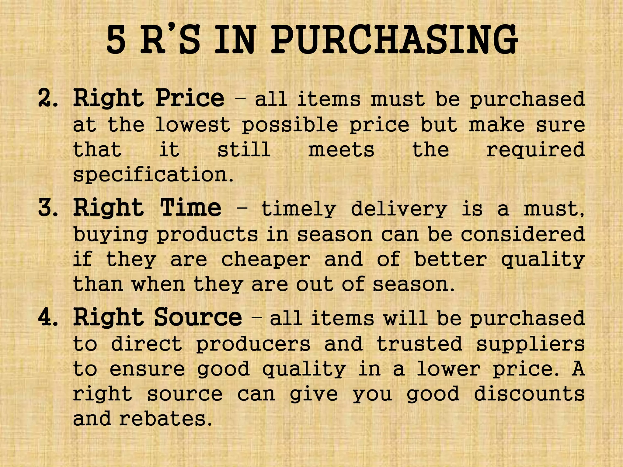 5 R’S IN PURCHASING
2. Right Price – all items must be purchased
at the lowest possible price but make sure
that it still meets the required
specification.
3. Right Time – timely delivery is a must,
buying products in season can be considered
if they are cheaper and of better quality
than when they are out of season.
4. Right Source – all items will be purchased
to direct producers and trusted suppliers
to ensure good quality in a lower price. A
right source can give you good discounts
and rebates.
 
