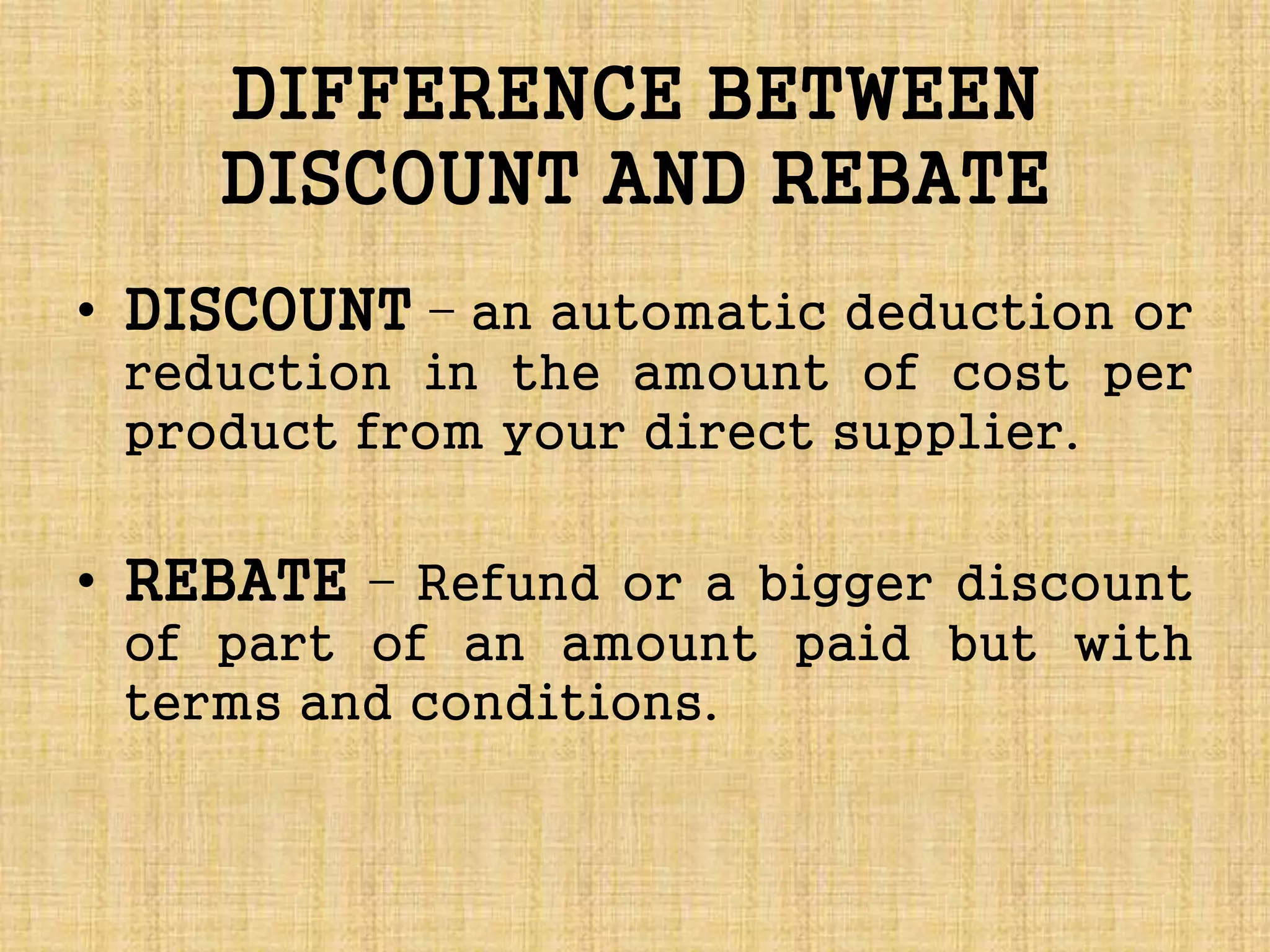 DIFFERENCE BETWEEN
DISCOUNT AND REBATE
• DISCOUNT – an automatic deduction or
reduction in the amount of cost per
product from your direct supplier.
• REBATE – Refund or a bigger discount
of part of an amount paid but with
terms and conditions.
 
