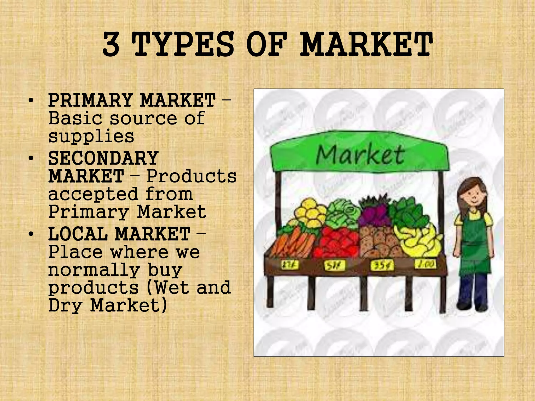 3 TYPES OF MARKET
• PRIMARY MARKET –
Basic source of
supplies
• SECONDARY
MARKET – Products
accepted from
Primary Market
• LOCAL MARKET –
Place where we
normally buy
products (Wet and
Dry Market)
 