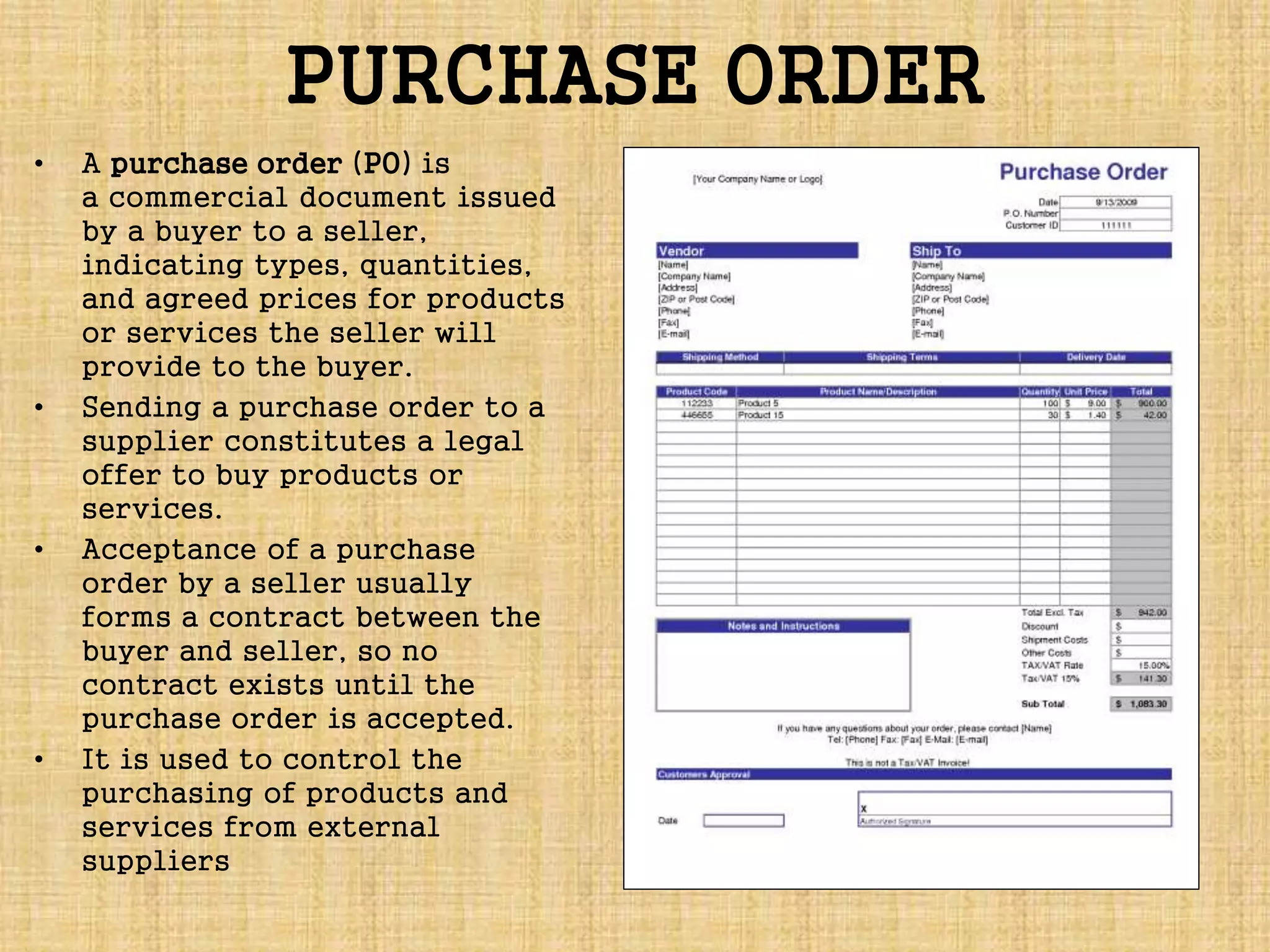 PURCHASE ORDER
• A purchase order (PO) is
a commercial document issued
by a buyer to a seller,
indicating types, quantities,
and agreed prices for products
or services the seller will
provide to the buyer.
• Sending a purchase order to a
supplier constitutes a legal
offer to buy products or
services.
• Acceptance of a purchase
order by a seller usually
forms a contract between the
buyer and seller, so no
contract exists until the
purchase order is accepted.
• It is used to control the
purchasing of products and
services from external
suppliers
 