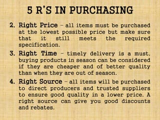 5 R’S IN PURCHASING
2. Right Price – all items must be purchased
at the lowest possible price but make sure
that it still meets the required
specification.
3. Right Time – timely delivery is a must,
buying products in season can be considered
if they are cheaper and of better quality
than when they are out of season.
4. Right Source – all items will be purchased
to direct producers and trusted suppliers
to ensure good quality in a lower price. A
right source can give you good discounts
and rebates.
 