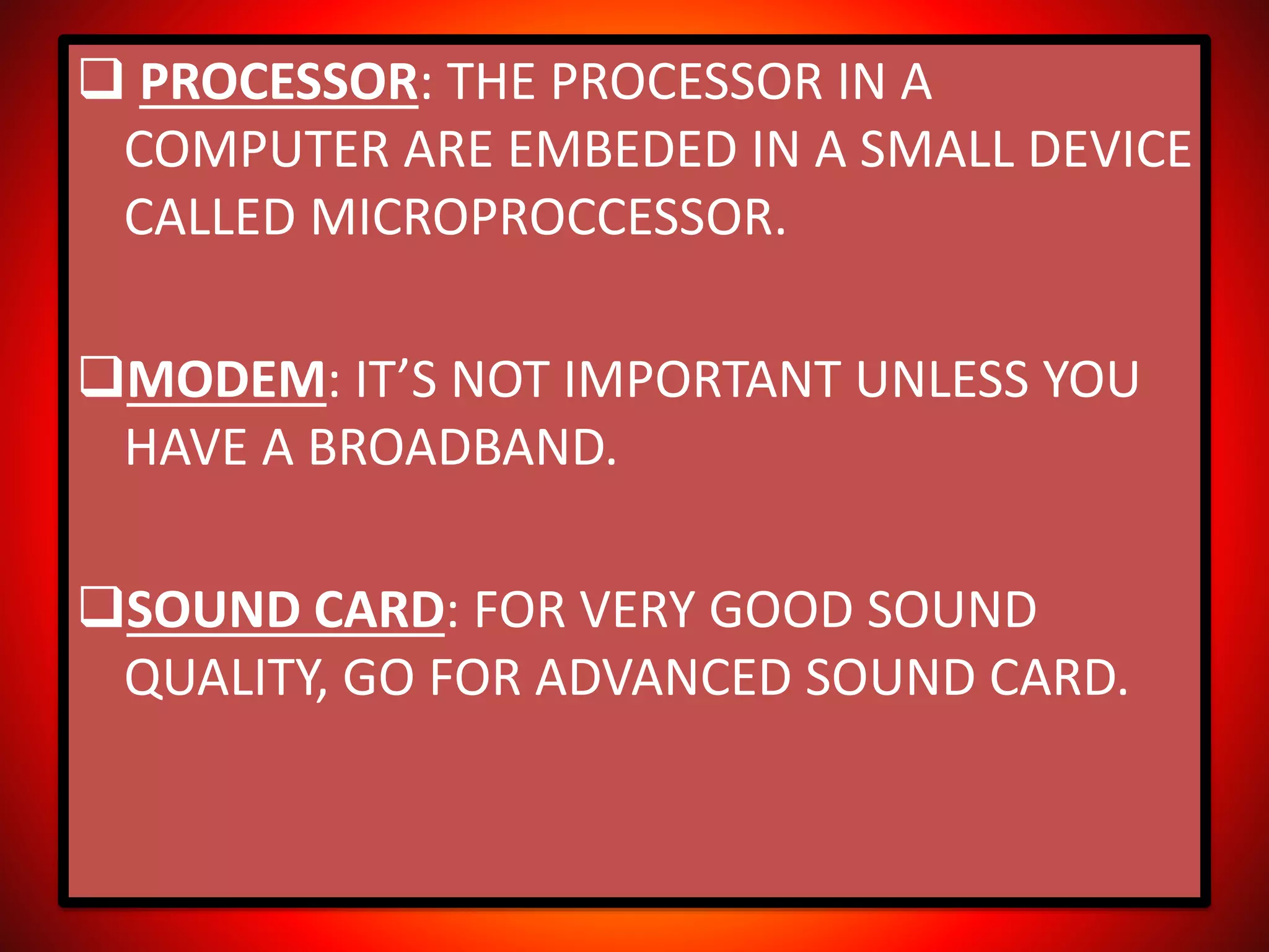  PROCESSOR: THE PROCESSOR IN A
COMPUTER ARE EMBEDED IN A SMALL DEVICE
CALLED MICROPROCCESSOR.
MODEM: IT’S NOT IMPORTANT UNLESS YOU
HAVE A BROADBAND.
SOUND CARD: FOR VERY GOOD SOUND
QUALITY, GO FOR ADVANCED SOUND CARD.
 