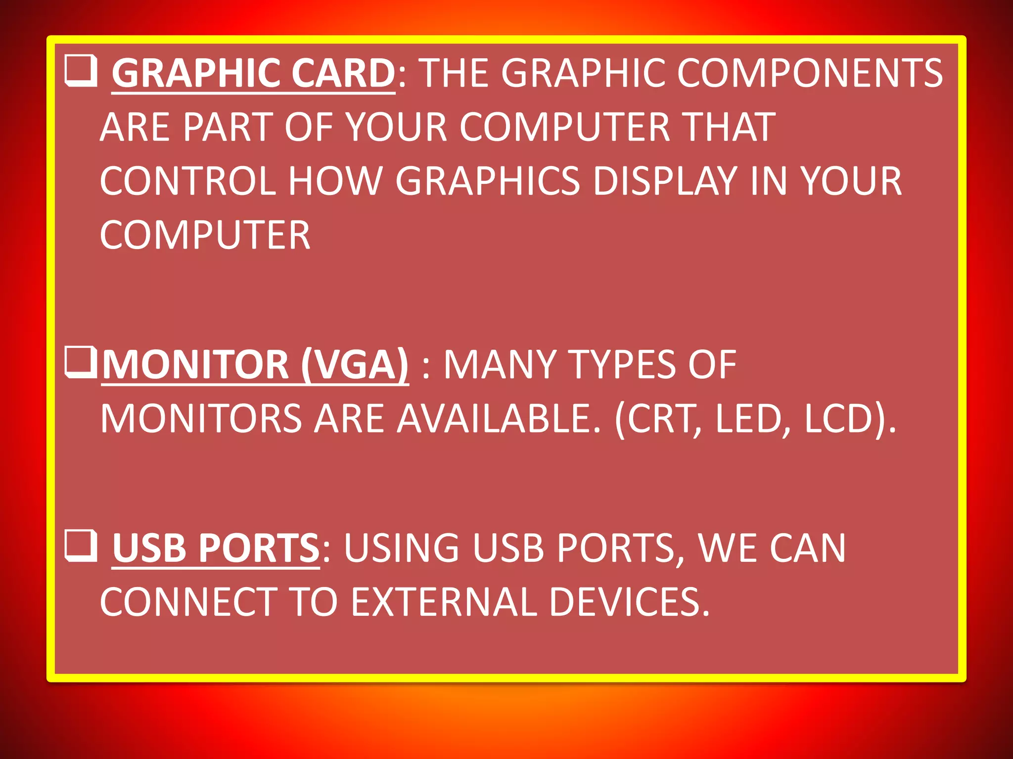  GRAPHIC CARD: THE GRAPHIC COMPONENTS
ARE PART OF YOUR COMPUTER THAT
CONTROL HOW GRAPHICS DISPLAY IN YOUR
COMPUTER
MONITOR (VGA) : MANY TYPES OF
MONITORS ARE AVAILABLE. (CRT, LED, LCD).
 USB PORTS: USING USB PORTS, WE CAN
CONNECT TO EXTERNAL DEVICES.
 