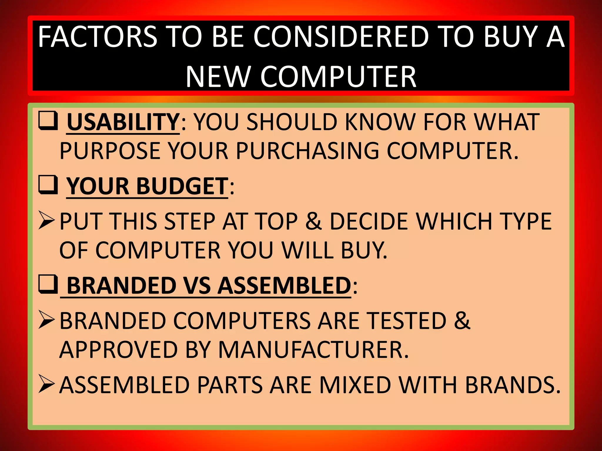 FACTORS TO BE CONSIDERED TO BUY A
NEW COMPUTER
 USABILITY: YOU SHOULD KNOW FOR WHAT
PURPOSE YOUR PURCHASING COMPUTER.
 YOUR BUDGET:
PUT THIS STEP AT TOP & DECIDE WHICH TYPE
OF COMPUTER YOU WILL BUY.
 BRANDED VS ASSEMBLED:
BRANDED COMPUTERS ARE TESTED &
APPROVED BY MANUFACTURER.
ASSEMBLED PARTS ARE MIXED WITH BRANDS.
 