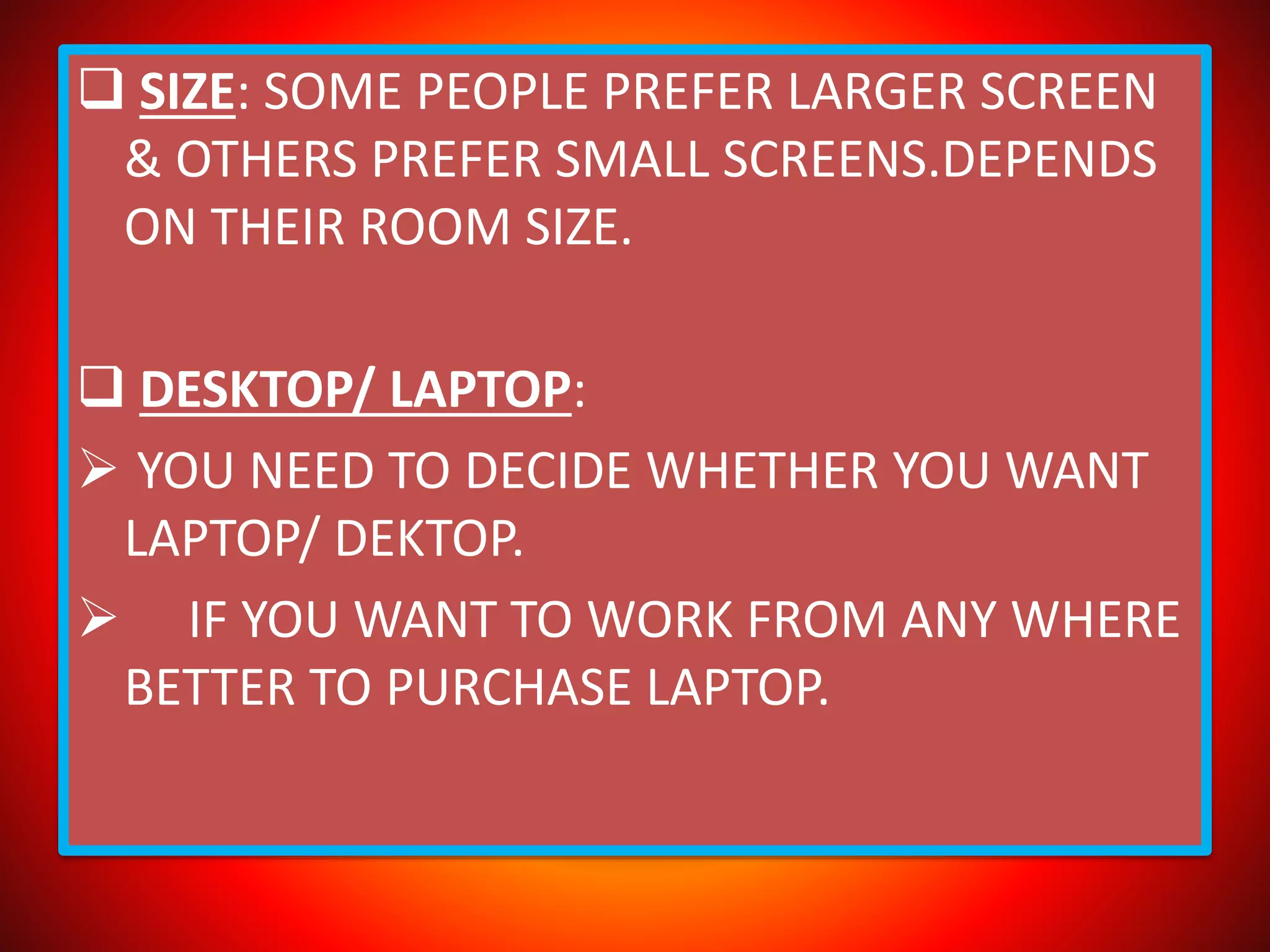  SIZE: SOME PEOPLE PREFER LARGER SCREEN
& OTHERS PREFER SMALL SCREENS.DEPENDS
ON THEIR ROOM SIZE.
 DESKTOP/ LAPTOP:
 YOU NEED TO DECIDE WHETHER YOU WANT
LAPTOP/ DEKTOP.
 IF YOU WANT TO WORK FROM ANY WHERE
BETTER TO PURCHASE LAPTOP.
 