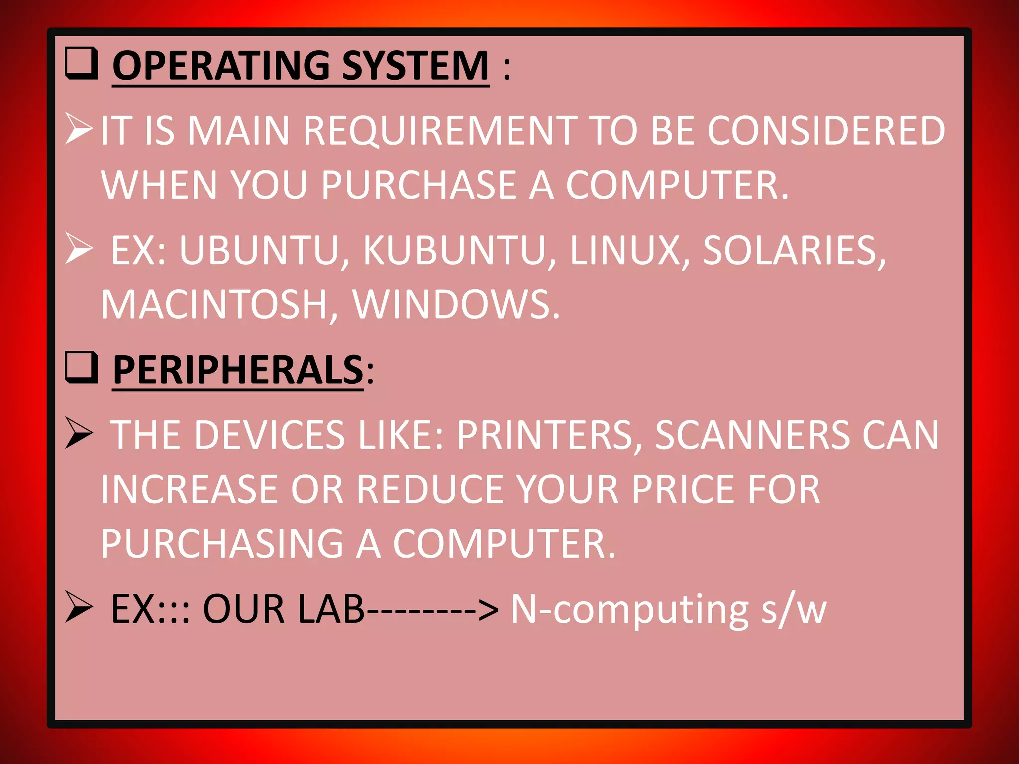  OPERATING SYSTEM :
IT IS MAIN REQUIREMENT TO BE CONSIDERED
WHEN YOU PURCHASE A COMPUTER.
 EX: UBUNTU, KUBUNTU, LINUX, SOLARIES,
MACINTOSH, WINDOWS.
 PERIPHERALS:
 THE DEVICES LIKE: PRINTERS, SCANNERS CAN
INCREASE OR REDUCE YOUR PRICE FOR
PURCHASING A COMPUTER.
 EX::: OUR LAB--------> N-computing s/w
 