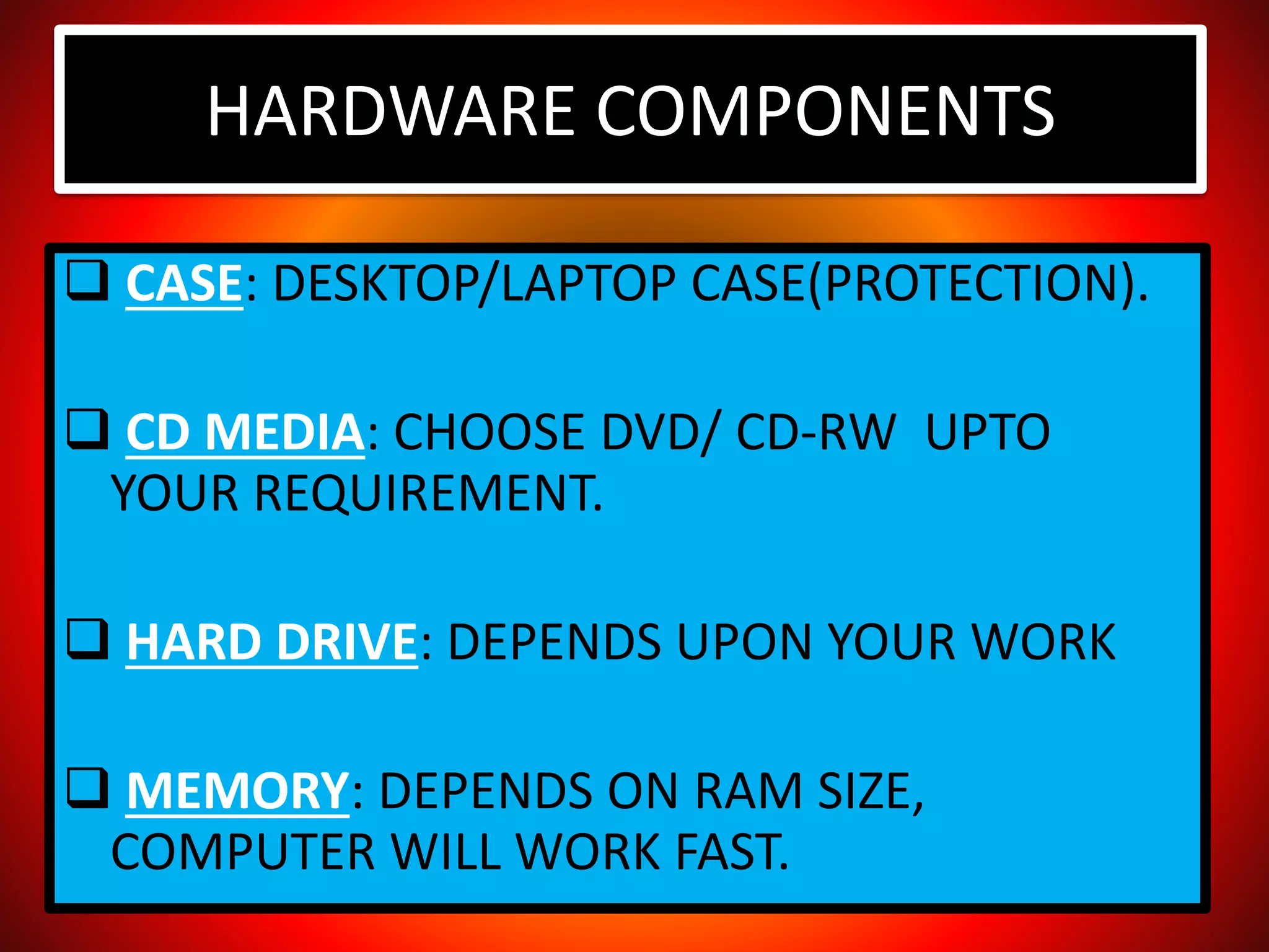 HARDWARE COMPONENTS
 CASE: DESKTOP/LAPTOP CASE(PROTECTION).
 CD MEDIA: CHOOSE DVD/ CD-RW UPTO
YOUR REQUIREMENT.
 HARD DRIVE: DEPENDS UPON YOUR WORK
 MEMORY: DEPENDS ON RAM SIZE,
COMPUTER WILL WORK FAST.
 