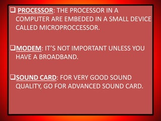  PROCESSOR: THE PROCESSOR IN A
COMPUTER ARE EMBEDED IN A SMALL DEVICE
CALLED MICROPROCCESSOR.
MODEM: IT’S NOT IMPORTANT UNLESS YOU
HAVE A BROADBAND.
SOUND CARD: FOR VERY GOOD SOUND
QUALITY, GO FOR ADVANCED SOUND CARD.
 