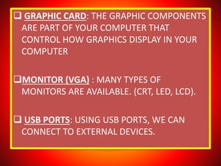  GRAPHIC CARD: THE GRAPHIC COMPONENTS
ARE PART OF YOUR COMPUTER THAT
CONTROL HOW GRAPHICS DISPLAY IN YOUR
COMPUTER
MONITOR (VGA) : MANY TYPES OF
MONITORS ARE AVAILABLE. (CRT, LED, LCD).
 USB PORTS: USING USB PORTS, WE CAN
CONNECT TO EXTERNAL DEVICES.
 