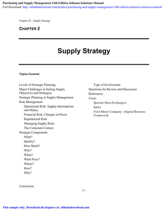 Chapter 02 - Supply Strategy
2-1
CHAPTER 2
Supply Strategy
Topics Covered
Levels of Strategic Planning
Major Challenges in Setting Supply
Objectives and Strategies
Strategic Planning in Supply Management
Risk Management
Operational Risk: Supply Interruptions
and Delays
Financial Risk: Changes in Prices
Reputational Risk
Managing Supply Risks
The Corporate Context
Strategic Components
What?
Quality?
How Much?
Who?
When?
What Price?
Where?
How?
Why?
Conclusion
Type of Involvement
Questions for Review and Discussion
References
Cases
Spartan Heat Exchangers
Sabor
Ford Motor Company: Aligned Business
Framework
Purchasing and Supply Management 14th Edition Johnson Solutions Manual
Full Download: http://alibabadownload.com/product/purchasing-and-supply-management-14th-edition-johnson-solutions-manual/
This sample only, Download all chapters at: alibabadownload.com
 