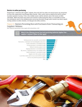 Barriers to online purchasing 
Despite buyers’ satisfaction with suppliers’ websites, those who don’t buy online cite several reasons; top among them 
are those who simply prefer to buy through offline channels. Other reasons cited are related to the need for answers 
to product questions or pricing. In fact, since multiple reasons could be selected, some of the reasons are likely 
interrelated. While some buyers may remain more resistant to online buying than others, it’s reasonable to assume 
that satisfying the need for more detailed product and pricing information through online channels may help to migrate 
existing customers to online channels, or to help gain new online customers. 
Figure 13: Barriers Preventing Non-web Purchasers from Transacting on 
Suppliers’ Websites 
Base: Among non-web purchasers whose suppliers offer web purchases; n=626 
Which of the following prevent you from purchasing industrial supplies from 
suppliers’ websites? (Select all that apply) ? 
30% 
29% 
27% 
26% 
24% 
22% 
18% 
17% 
UPS B2B Purchasing Insights Study | April 2014 13 
12% 
10% 
9% 
3% 
Nothing prevents me, just prefer current method 
Need advice / information from knowledgeable sales person 
Product information is not detailed enough 
Pricing information is not detailed enough 
Difficult to find the products I need 
Shipping information is not detailed enough 
My contract / negotiated pricing is not available online 
Returns information is not detailed enough 
Suppliers don’t offer website ordering 
I can’t bill an online order to my account with the supplier 
Can’t use my preferred payment method 
Other 
 