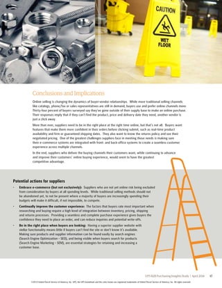 Conclusions and Implications 
Online selling is changing the dynamics of buyer-vendor relationships. While more traditional selling channels 
like catalogs, phone/fax or sales representatives are still in demand, buyers use and prefer online channels more. 
Thirty-four percent of buyers surveyed say they’ve gone outside of their supply base to make an online purchase. 
Their responses imply that if they can’t find the product, price and delivery date they need, another vendor is 
just a click away. 
More than ever, suppliers need to be in the right place at the right time online, but that’s not all. Buyers want 
features that make them more confident in their orders before clicking submit, such as real-time product 
availability and firm or guaranteed shipping dates. They also want to know the returns policy and see their 
negotiated pricing. One of the greatest challenges suppliers face in meeting those needs is making sure 
their e-commerce systems are integrated with front- and back-office systems to create a seamless customer 
experience across multiple channels. 
In the end, suppliers who deliver the buying channels their customers want, while continuing to advance 
and improve their customers’ online buying experience, would seem to have the greatest 
competitive advantage. 
Potential actions for suppliers 
• Embrace e-commerce (but not exclusively): Suppliers who are not yet online risk being excluded 
from consideration by buyers at all spending levels. While traditional selling methods should not 
be abandoned yet, to not be present where a majority of buyers are increasingly spending their 
budgets will make it difficult, if not impossible, to compete. 
• Continually improve the customer experience: The factors that buyers rate most important when 
researching and buying require a high level of integration between inventory, pricing, shipping 
and returns processes. Providing a seamless and complete purchase experience gives buyers the 
confidence they need to place an order, and can reduce inquiries and potential write-offs. 
UPS B2B Purchasing Insights Study | April 2014 17 
• Be in the right place when buyers are looking: Having a superior supplier website with 
stellar functionality means little if buyers can’t find the site or don’t know it’s available. 
Making sure products and supplier information can be found easily by search engines 
(Search Engine Optimization – SEO), and being visible when buyers search for products 
(Search Engine Marketing – SEM), are essential strategies for retaining and increasing a 
customer base. 
©2014 United Parcel Service of America, Inc. UPS, the UPS brandmark and the color brown are registered trademarks of United Parcel Service of America, Inc. All rights reserved. 
