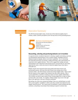 Executive Summary 
The UPS Purchasing Insights study, a broad view of the industrial supplies buyer’s 
mindset, studies customer perceptions across five key factors of the purchasing process. 
Key factors of purchasing process 
Researching and Selecting Suppliers 
Purchasing 
Website Features and Functions 
Delivery and Returns 
Post-sales Service and Support 5 
Researching, selecting and purchasing behavior are in transition 
As expected, factors considered important in choosing a supplier and making a purchase 
are dominated by enduring features such as product quality, availability and price, 
followed closely by shipping, delivery and returns capabilities. Yet, it’s interesting 
that only half of purchasers say having a catalog and having a sales representative are 
important to their supplier decisions. That is not to suggest that catalogs and sales 
representatives aren’t important to the purchase process, because they are, but it does 
signal that the wants, needs and actions of industrial supplies buyers have taken a 
noticeable turn. 
Readers may be most surprised to learn how quickly web-based research and 
purchasing has grown, with more than half of buyers now making some of their 
purchases online. One-third of buyers spend most of their budgets online. Buyers report 
that the majority of their suppliers have websites that offer online ordering. And, it 
can be argued that e-commerce is having an impact on buyer-supplier relationships -- 
34% of buyers say they’ve gone outside of their existing supply base to make an online 
purchase with a new vendor. For suppliers, finding strategic ways to be in the right 
place at the right time is the key to retention and growth. 
But perhaps one of the most unexpected findings is how very satisfied buyers are with 
their current suppliers’ capabilities in all the areas they consider most important to the 
supplier selection process. This is great news for distributors in good standing with their 
customers, and perhaps concerning to those looking to expand a customer base. 
UPS B2B Purchasing Insights Study | April 2014 3 
 