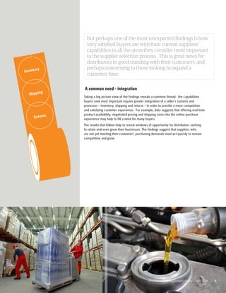But perhaps one of the most unexpected findings is how 
very satisfied buyers are with their current suppliers’ 
capabilities in all the areas they consider most important 
to the supplier selection process. This is great news for 
distributors in good standing with their customers, and 
perhaps concerning to those looking to expand a 
customer base. 
A common need - integration 
Taking a big picture view of the findings reveals a common thread: the capabilities 
buyers rank most important require greater integration of a seller’s systems and 
processes – inventory, shipping and returns – in order to provide a more competitive 
and satisfying customer experience. For example, data suggests that offering real-time 
product availability, negotiated pricing and shipping costs into the online purchase 
experience may help to fill a need for many buyers. 
The results that follow help to reveal windows of opportunity for distributors seeking 
to retain and even grow their businesses. The findings suggest that suppliers who 
are not yet meeting their customers’ purchasing demands must act quickly to remain 
competitive and grow. 
UPS B2B Purchasing Insights Study | April 2014 4 
Inventory 
Shipping 
Returns 
 