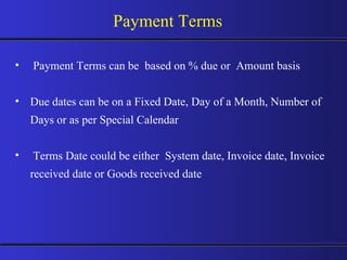 Payment Terms can be  based on % due or  Amount basis Due dates can be on a Fixed Date, Day of a Month, Number of Days or as per Special Calendar Terms Date could be either  System date, Invoice date, Invoice received date or Goods received date Payment Terms 
