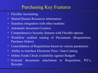 Flexible Accounting Shared Human Resources information Seamless integration with other modules Automatic document Creation Comprehensive Security features with Flexible options Workflow enabled routing of Documents (Requisitions, Purchase Orders) Consolidation of Requisitions based on various parameters Ability to interface Electronic Price / Item Catalog Online Funds Check availability against Budgets External documents attachment to Requisition, PO’s, Receipts Purchasing Key Features 