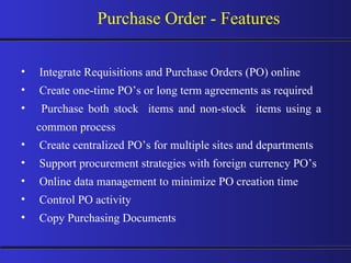 Purchase Order - Features Integrate Requisitions and Purchase Orders (PO) online Create one-time PO’s or long term agreements as required Purchase both stock  items and non-stock  items using a common process Create centralized PO’s for multiple sites and departments Support procurement strategies with foreign currency PO’s Online data management to minimize PO creation time Control PO activity Copy Purchasing Documents 