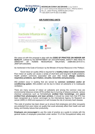 WOONGJIN COWAY (M) SDN BHD co.reg 735420-H
                                   G-1 & M-1(Ground & Mezzanine Floor ), Wisma UOA II,
                                   No. 21, Jalan Pinang, 50450 Kuala Lumpur
                                   T 603 2059 0169 FX 603 2166 8882



                                AIR PURIFIYING UNITS




We came out with this proposal in align with the CODE OF PRACTICE ON INDOOR AIR
QUALITY, outlined by the DEPARTMENT OF OCCUPATIONAL SAFETY AND HEALTH
(MINISTRY     OF     HUMAN       RESOURCES         MALAYSIA)  (ISBN:983-2014-51-4,
JKKP:GP(1)05/2005)

As mentioned in the Code of Conduct: by the Minister of Human Resource in the „Preface‟;

       “Good indoor air quality (IAQ) is required for a healthy indoor work environment.
Poor indoor air quality can cause a variety of short-term and long-term health problems.
Health problem commonly associated with poor IAQ include allergic reactions,
respiratory problems, eye irritation, sinusitis, bronchitis and pneumonia.

IAQ problem occur in building that are served by common ventilation and/or air
conditioning system. IAQ problem can be due to indoor air pollutants or to inadequate
ventilation.

There are many sources of indoor air pollutants and among the common ones are
environmental tobaccos smoke (ETS) emitted due to burning of tobacco products; various
chemical substances such as formaldehyde emitted from furnishings; and ozone
emitted from photocopiers and laser printers. It should be noted here that ETS has
been recognized as a human carcinogen by the International Agency fro Research on
cancer (IARC) in 2002 and exposure to it will increase the risk of coronary heart disease.

This code of practice has been drawn up to ensure that employees and other occupants
are protected from poor indoor air quality that could adversely affect their health and well
being, and thereby reduce their productivity.

Employers are encouraged to use this code of practice as a guide to comply with the
general duties of employers prescribed under section 15 of the Occupational safety and

                                            17
 