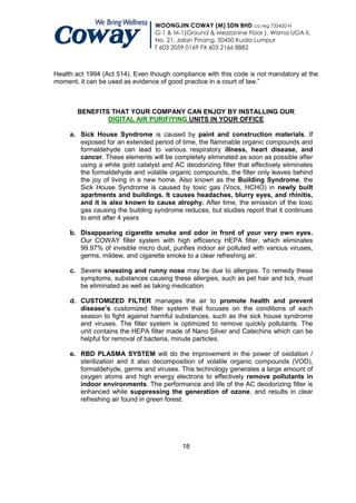 WOONGJIN COWAY (M) SDN BHD co.reg 735420-H
                                  G-1 & M-1(Ground & Mezzanine Floor ), Wisma UOA II,
                                  No. 21, Jalan Pinang, 50450 Kuala Lumpur
                                  T 603 2059 0169 FX 603 2166 8882



Health act 1994 (Act 514). Even though compliance with this code is not mandatory at the
moment, it can be used as evidence of good practice in a court of law.”



       BENEFITS THAT YOUR COMPANY CAN ENJOY BY INSTALLING OUR
               DIGITAL AIR PURIFIYING UNITS IN YOUR OFFICE

     a. Sick House Syndrome is caused by paint and construction materials. If
        exposed for an extended period of time, the flammable organic compounds and
        formaldehyde can lead to various respiratory illness, heart disease, and
        cancer. These elements will be completely eliminated as soon as possible after
        using a white gold catalyst and AC deodorizing filter that effectively eliminates
        the formaldehyde and volatile organic compounds, the filter only leaves behind
        the joy of living in a new home. Also known as the Building Syndrome, the
        Sick House Syndrome is caused by toxic gas (Vocs, HCHO) in newly built
        apartments and buildings. It causes headaches, blurry eyes, and rhinitis,
        and it is also known to cause atrophy. After time, the emission of the toxic
        gas causing the building syndrome reduces, but studies report that it continues
        to emit after 4 years

     b. Disappearing cigarette smoke and odor in front of your very own eyes.
        Our COWAY filter system with high efficiency HEPA filter, which eliminates
        99.97% of invisible micro dust, purifies indoor air polluted with various viruses,
        germs, mildew, and cigarette smoke to a clear refreshing air.

     c. Severe sneezing and runny nose may be due to allergies. To remedy these
        symptoms, substances causing these allergies, such as pet hair and tick, must
        be eliminated as well as taking medication.

     d. CUSTOMIZED FILTER manages the air to promote health and prevent
        disease’s customized filter system that focuses on the conditions of each
        season to fight against harmful substances, such as the sick house syndrome
        and viruses. The filter system is optimized to remove quickly pollutants. The
        unit contains the HEPA filter made of Nano Silver and Catechins which can be
        helpful for removal of bacteria, minute particles.

     e. RBD PLASMA SYSTEM will do the improvement in the power of oxidation /
        sterilization and it also decomposition of volatile organic compounds (VOD),
        formaldehyde, germs and viruses. This technology generates a large amount of
        oxygen atoms and high energy electrons to effectively remove pollutants in
        indoor environments. The performance and life of the AC deodorizing filter is
        enhanced while suppressing the generation of ozone, and results in clear
        refreshing air found in green forest.




                                            18
 