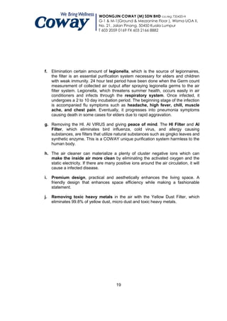 WOONGJIN COWAY (M) SDN BHD co.reg 735420-H
                               G-1 & M-1(Ground & Mezzanine Floor ), Wisma UOA II,
                               No. 21, Jalan Pinang, 50450 Kuala Lumpur
                               T 603 2059 0169 FX 603 2166 8882




f.   Elimination certain amount of legionella, which is the source of legionnaires,
     the filter is an essential purification system necessary for elders and children
     with weak immunity. 24 hour test period have been done when the Germ count
     measurement of collected air output after spraying legionella germs to the air
     filter system. Legionella, which threatens summer health, occurs easily in air
     conditioners and infects through the respiratory system. Once infected, it
     undergoes a 2 to 10 day incubation period. The beginning stage of the infection
     is accompanied flu symptoms such as headache, high fever, chill, muscle
     ache, and chest pain. Eventually, it progresses into pneumonia symptoms
     causing death in some cases for elders due to rapid aggravation.

g. Removing the HI. AI VIRUS and giving peace of mind. The HI Filter and AI
   Filter, which eliminates bird influenza, cold virus, and allergy causing
   substances, are filters that utilize natural substances such as gingko leaves and
   synthetic enzyme. This is a COWAY unique purification system harmless to the
   human body.

h. The air cleaner can materialize a plenty of cluster negative ions which can
   make the inside air more clean by eliminating the activated oxygen and the
   static electricity. If there are many positive ions around the air circulation, it will
   cause a infected disease.

i.   Premium design, practical and aesthetically enhances the living space. A
     friendly design that enhances space efficiency while making a fashionable
     statement.

j.   Removing toxic heavy metals in the air with the Yellow Dust Filter, which
     eliminates 99.8% of yellow dust, micro dust and toxic heavy metals.




                                         19
 