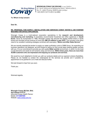WOONGJIN COWAY (M) SDN BHD co.reg 735420-H
                                      G-1 & M-1(Ground & Mezzanine Floor ), Wisma UOA II,
                                      No. 21, Jalan Pinang, 50450 Kuala Lumpur
                                      T 603 2059 0169 FX 603 2166 8882


To: Whom it may concern



Dear Sir,


RE: PROPOSAL FOR SUPPLY, INSTALLATION AND SERVICES COWAY WATER & AIR PURIFIER
MACHINE FOR OFFICE APPLIANCES.

Woongjin Coway is a multi-national corporation specializing in the research and development,
manufacturing and marketing of proprietary environmental household and office appliances in South
Korea. Since its incorporation in 1989, Woongjin Coway has secured the largest market share in South
Korea and recorded annual revenue of more than RM 5.6 millions in year 2010. This success is the direct
result of an excellent marketing strategies combined with exemplary “Before and After Sales Service”.

We are recently awarded the tender to supply our water purification units to CIMB Group. As expanding our
business operations into Malaysia, we look forward to taking our first crucial steps towards greater success
with you. It is our commitment to provide you with quality Water and Air environment, in which it is the most
crucial elements and needs for all mankind, today and tomorrow. Within three years, there are more than
30,000 customers who are impressed and enjoying our products and services.

We would be much delighted to furnish you with our products details and our payment scheme flexibilities.
Please do not hesitate to contact the undersigned for the services we provide and if possible an
appointment to be granted for us to meet and discuss further.

We look forward to hear from you soon.

Thank you.




Warmest regards,




Woongjin Coway (M) Sdn. Bhd.
Asri Hassan 513112
Athorized Coway Health Planner
Mobile: 017-6807895
Website: www.coway.com.my




                                                     2
 