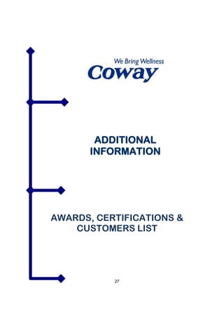 WOONGJIN COWAY (M) SDN BHD co.reg 735420-H
        G-1 & M-1(Ground & Mezzanine Floor ), Wisma UOA II,
        No. 21, Jalan Pinang, 50450 Kuala Lumpur
        T 603 2059 0169 FX 603 2166 8882




        ADDITIONAL
       INFORMATION




AWARDS, CERTIFICATIONS &
    CUSTOMERS LIST




                 27
 